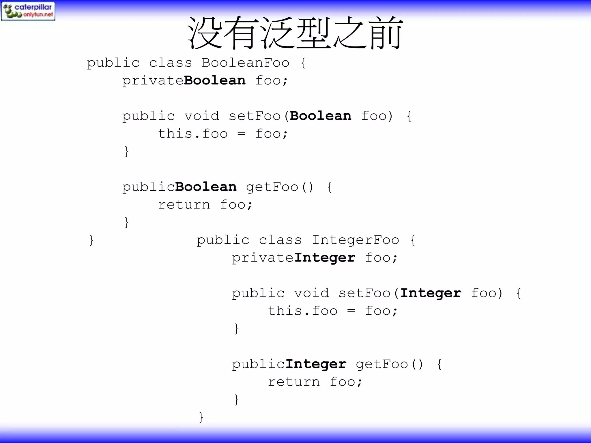 没有泛型之前 public class BooleanFoo { privateBoolean foo; public void setFoo(Boolean foo) { this.foo = foo; } publicBoolean getFoo() { return foo; } } public class IntegerFoo { privateInteger foo; public void setFoo(Integer foo) { this.foo = foo; } publicInteger getFoo() { return foo; } } 