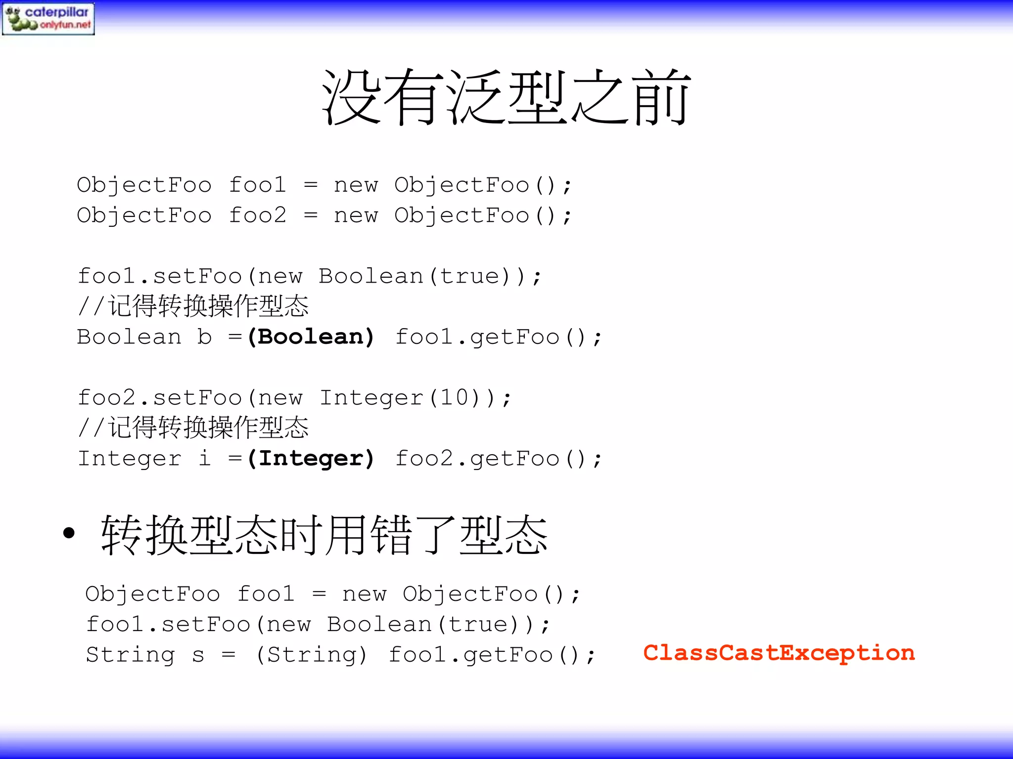 没有泛型之前 ObjectFoo foo1 = new ObjectFoo(); ObjectFoo foo2 = new ObjectFoo(); foo1.setFoo(new Boolean(true)); //记得转换操作型态 Boolean b =(Boolean) foo1.getFoo(); foo2.setFoo(new Integer(10)); //记得转换操作型态 Integer i =(Integer) foo2.getFoo(); • 转换型态时用错了型态 ObjectFoo foo1 = new ObjectFoo(); foo1.setFoo(new Boolean(true)); String s = (String) foo1.getFoo(); ClassCastException 