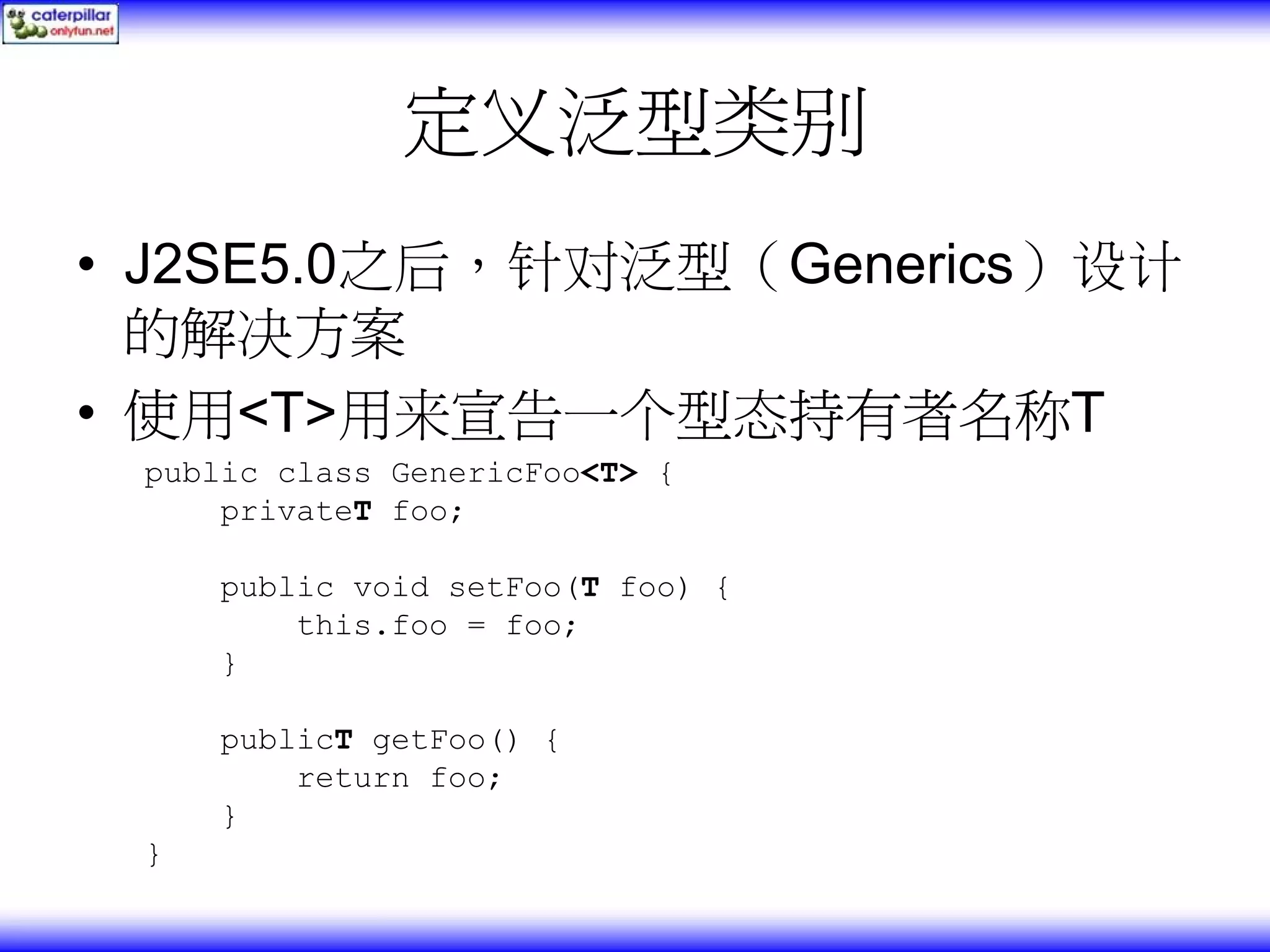 定义泛型类别 • J2SE5.0之后，针对泛型（Generics）设计 的解决方案 • 使用<T>用来宣告一个型态持有者名称T public class GenericFoo<T> { privateT foo; public void setFoo(T foo) { this.foo = foo; } publicT getFoo() { return foo; } } 