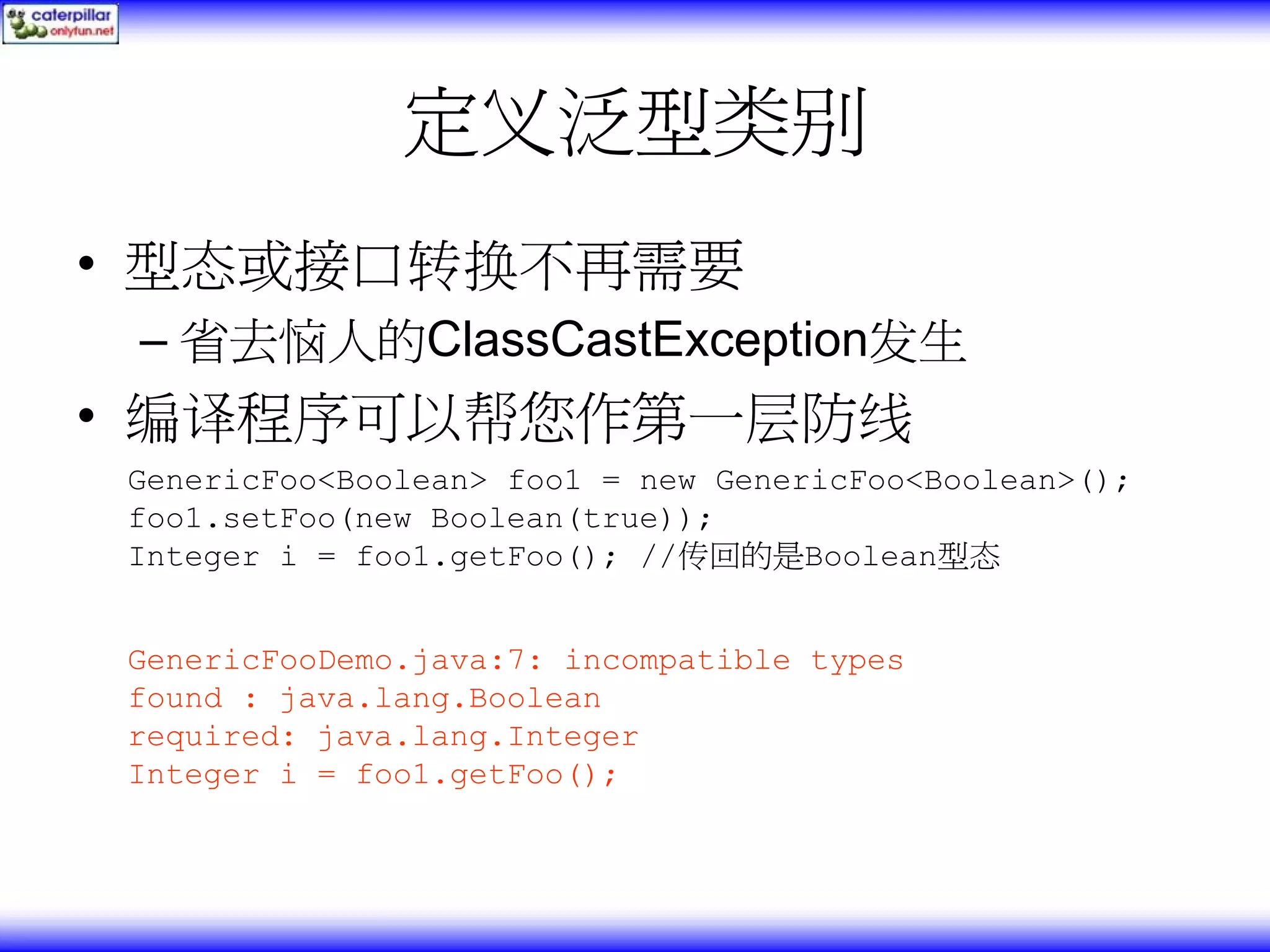 定义泛型类别 • 型态或接口转换不再需要 – 省去恼人的ClassCastException发生 • 编译程序可以帮您作第一层防线 GenericFoo<Boolean> foo1 = new GenericFoo<Boolean>(); foo1.setFoo(new Boolean(true)); Integer i = foo1.getFoo(); //传回的是Boolean型态 GenericFooDemo.java:7: incompatible types found : java.lang.Boolean required: java.lang.Integer Integer i = foo1.getFoo(); 