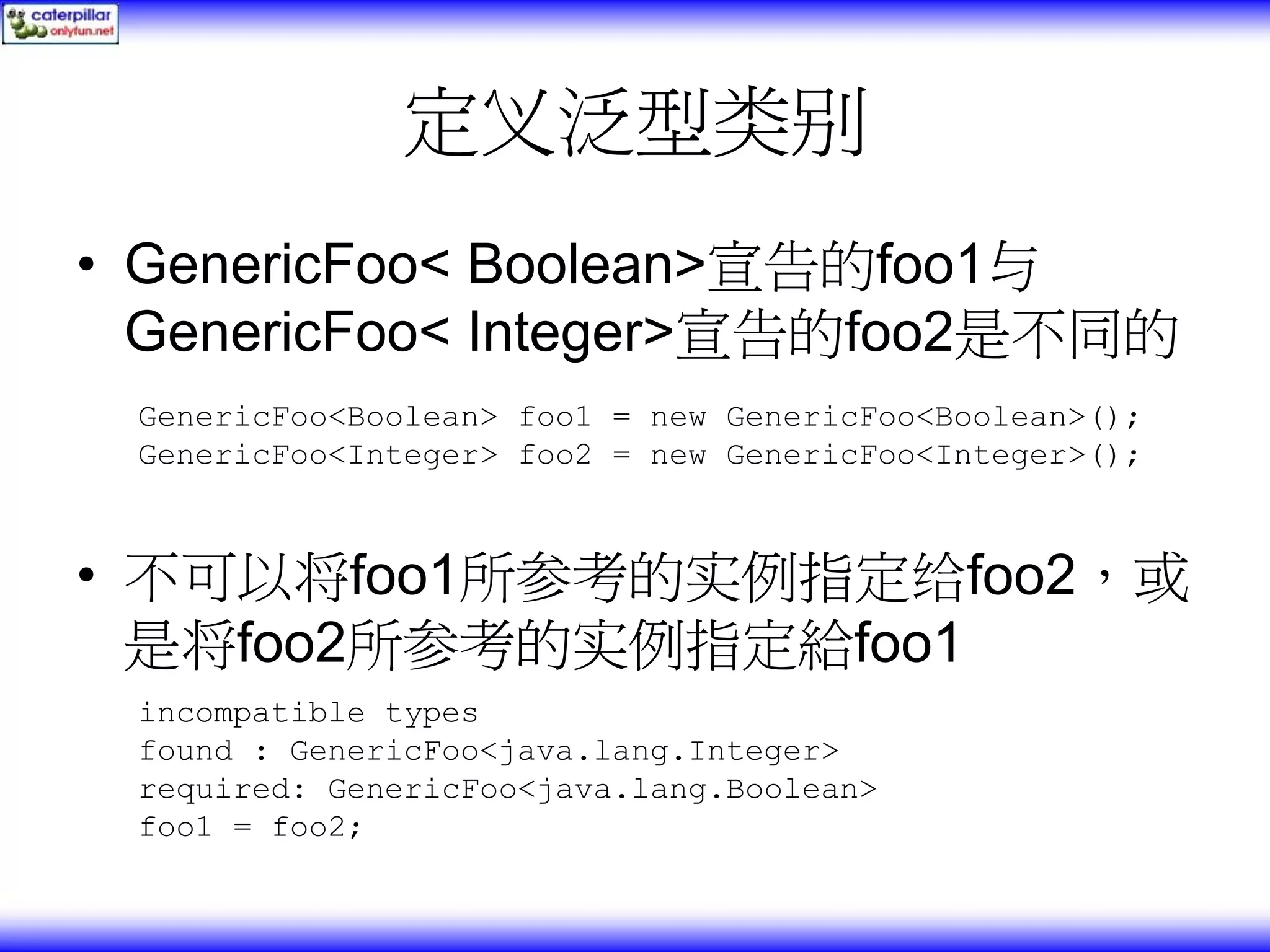定义泛型类别 • GenericFoo< Boolean>宣告的foo1与 GenericFoo< Integer>宣告的foo2是不同的 GenericFoo<Boolean> foo1 = new GenericFoo<Boolean>(); GenericFoo<Integer> foo2 = new GenericFoo<Integer>(); • 不可以将foo1所参考的实例指定给foo2，或 是将foo2所参考的实例指定給foo1 incompatible types found : GenericFoo<java.lang.Integer> required: GenericFoo<java.lang.Boolean> foo1 = foo2; 