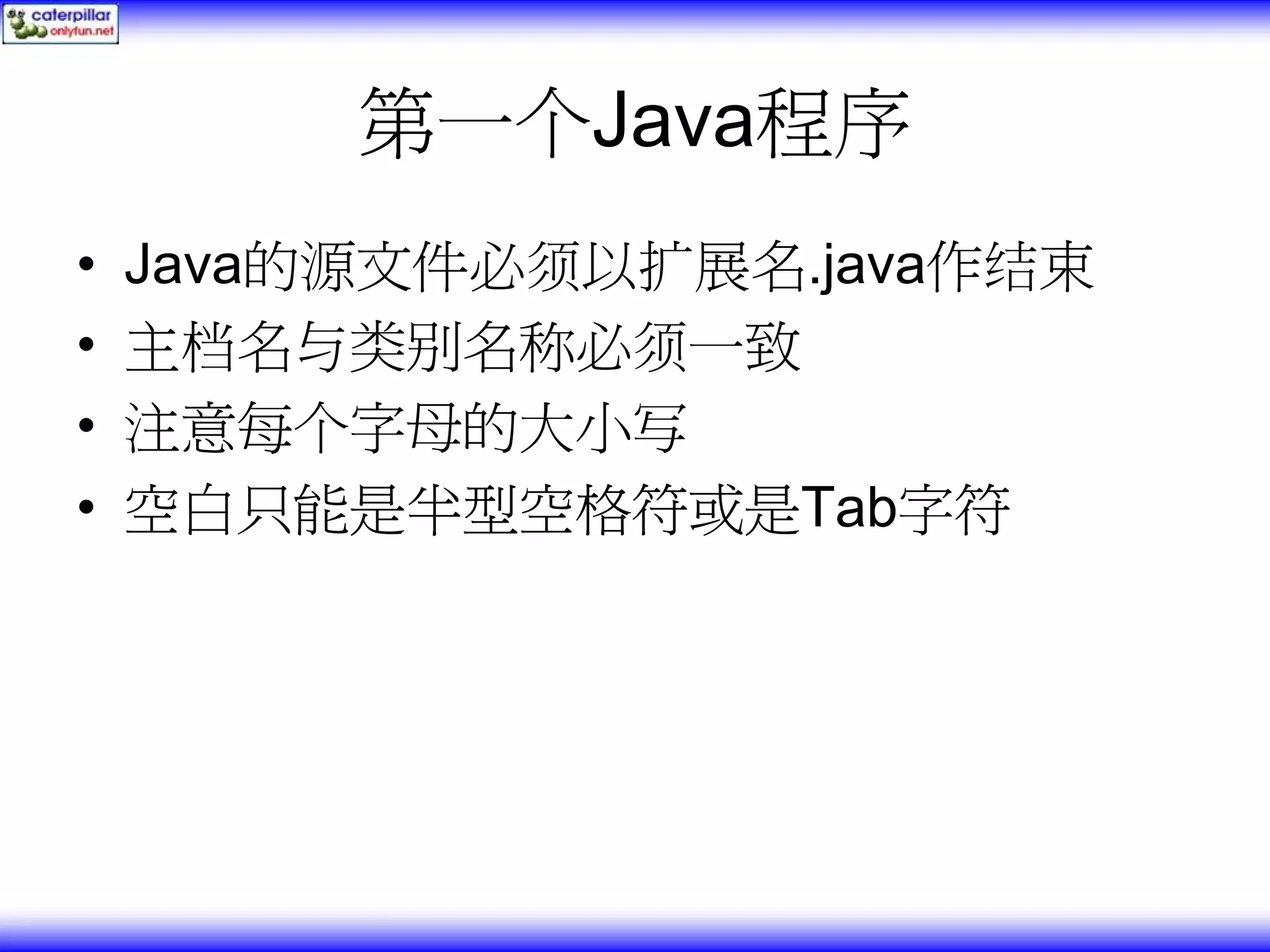 第一个Java程序 • Java的源文件必须以扩展名.java作结束 • 主档名与类别名称必须一致 • 注意每个字母的大小写 • 空白只能是半型空格符或是Tab字符 