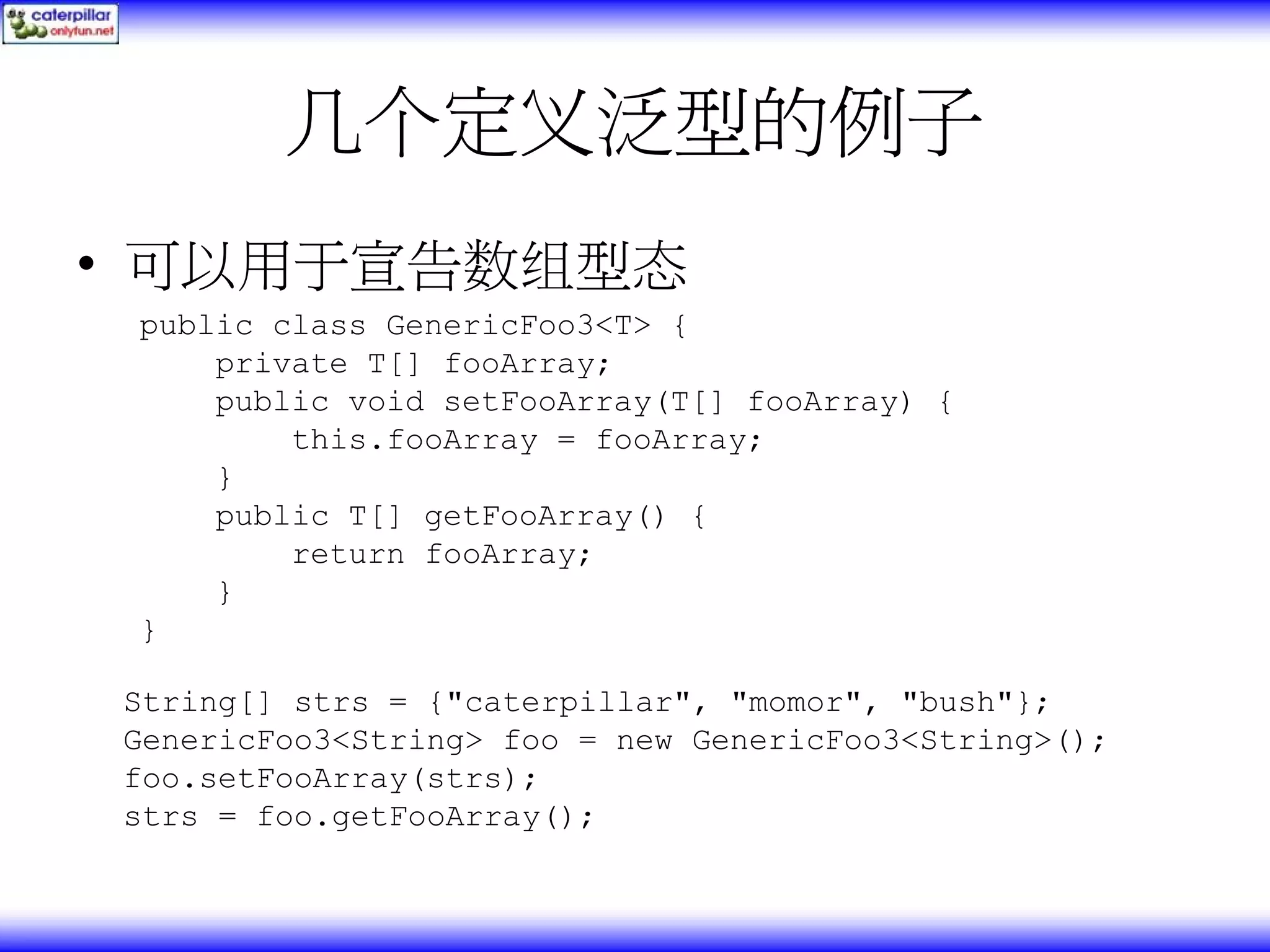 几个定义泛型的例子 • 可以用于宣告数组型态 public class GenericFoo3<T> { private T[] fooArray; public void setFooArray(T[] fooArray) { this.fooArray = fooArray; } public T[] getFooArray() { return fooArray; } } String[] strs = {"caterpillar", "momor", "bush"}; GenericFoo3<String> foo = new GenericFoo3<String>(); foo.setFooArray(strs); strs = foo.getFooArray(); 