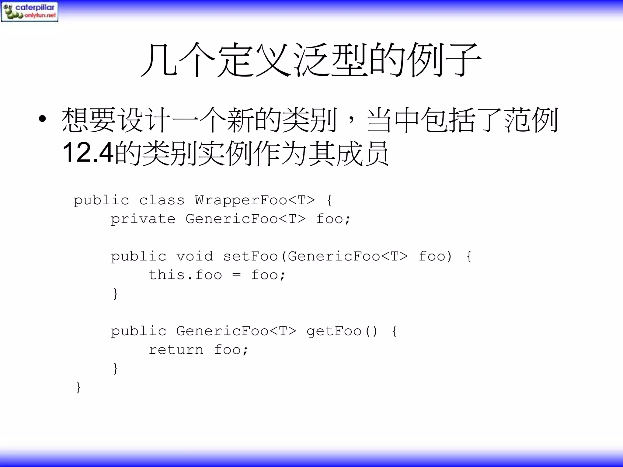 几个定义泛型的例子 • 想要设计一个新的类别，当中包括了范例 12.4的类别实例作为其成员 public class WrapperFoo<T> { private GenericFoo<T> foo; public void setFoo(GenericFoo<T> foo) { this.foo = foo; } public GenericFoo<T> getFoo() { return foo; } } 