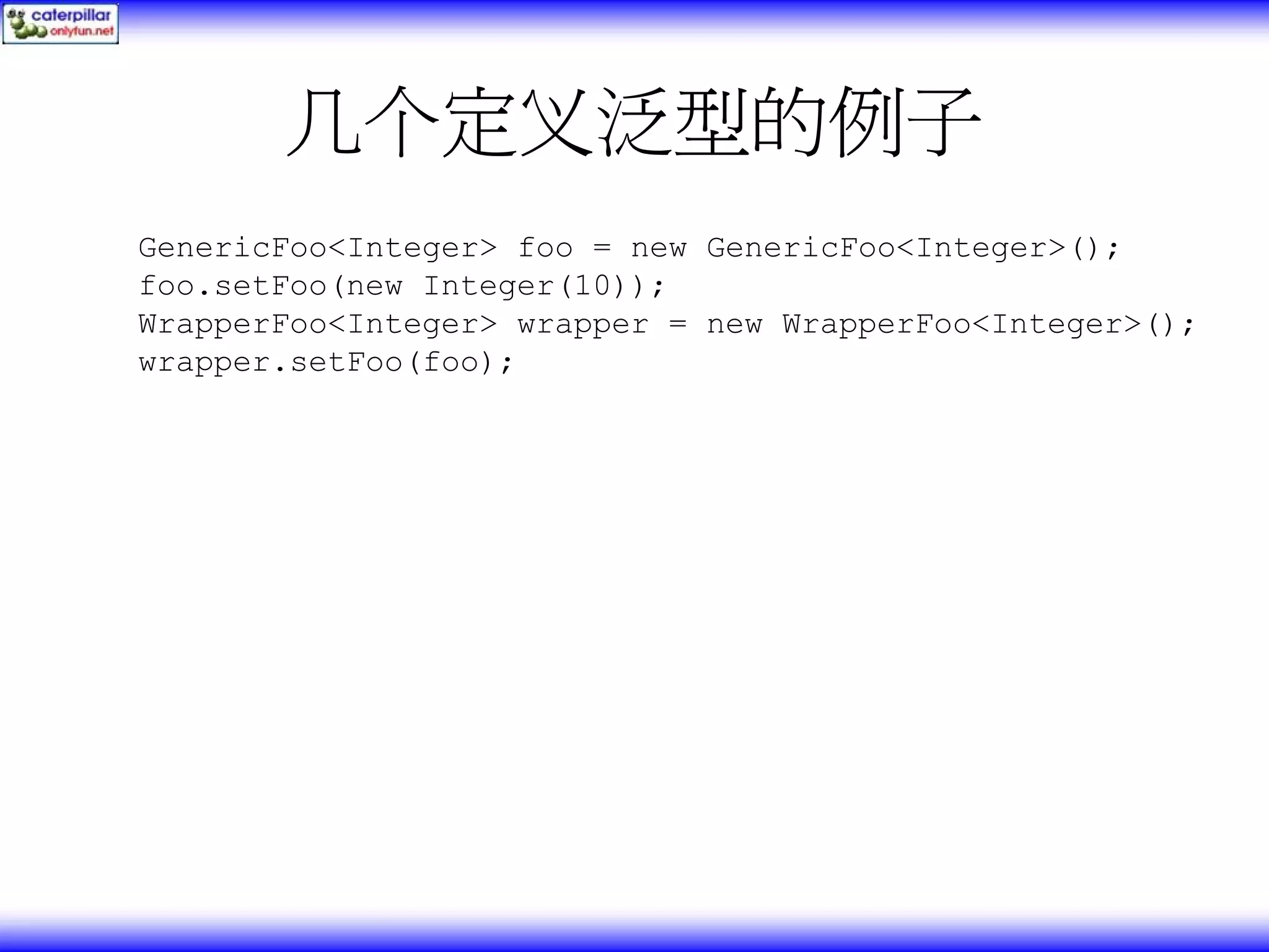 几个定义泛型的例子 GenericFoo<Integer> foo = new GenericFoo<Integer>(); foo.setFoo(new Integer(10)); WrapperFoo<Integer> wrapper = new WrapperFoo<Integer>(); wrapper.setFoo(foo); 