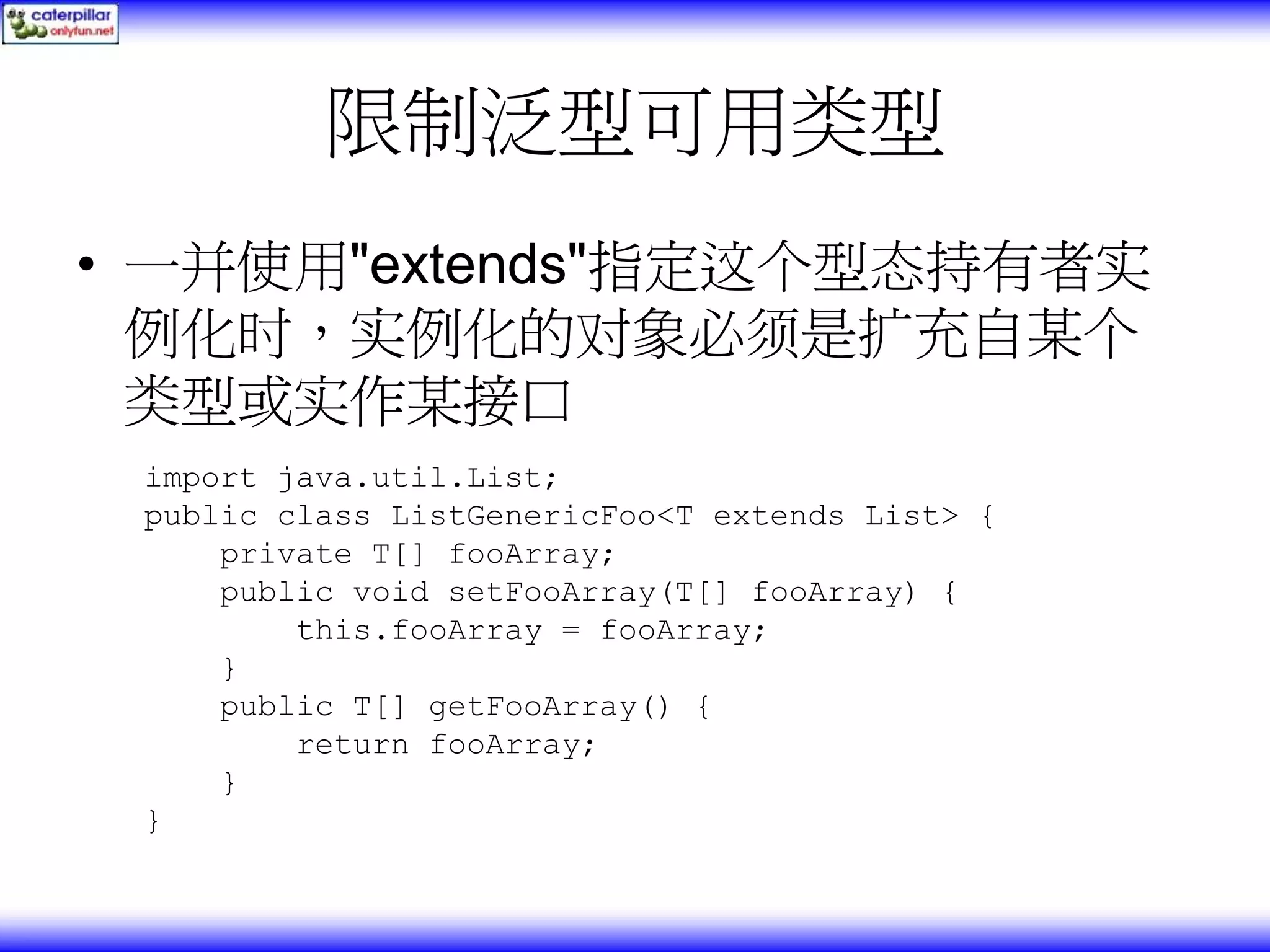限制泛型可用类型 • 一并使用"extends"指定这个型态持有者实 例化时，实例化的对象必须是扩充自某个 类型或实作某接口 import java.util.List; public class ListGenericFoo<T extends List> { private T[] fooArray; public void setFooArray(T[] fooArray) { this.fooArray = fooArray; } public T[] getFooArray() { return fooArray; } } 