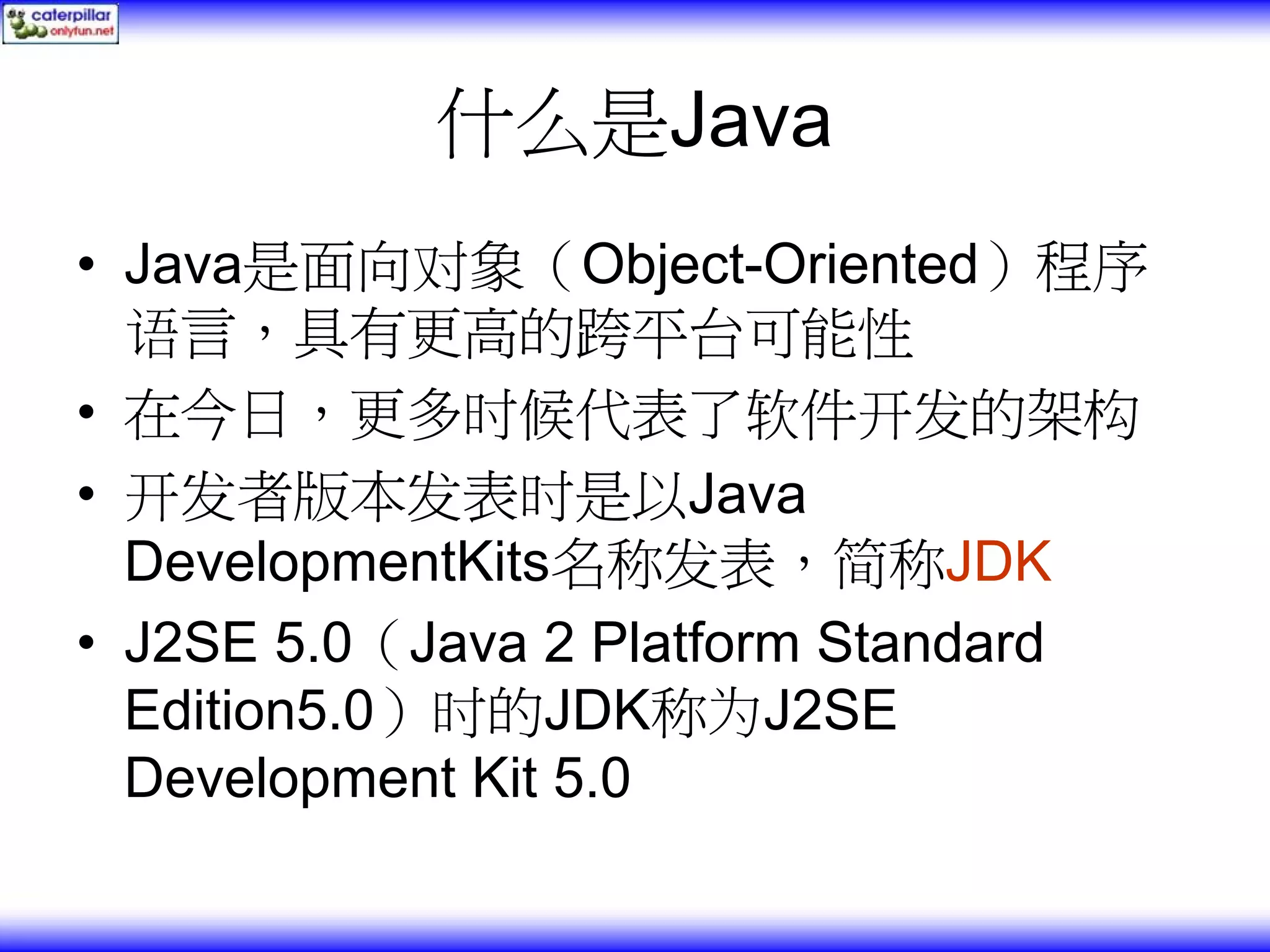 什么是Java • Java是面向对象（Object-Oriented）程序 语言，具有更高的跨平台可能性 • 在今日，更多时候代表了软件开发的架构 • 开发者版本发表时是以Java DevelopmentKits名称发表，简称JDK • J2SE 5.0（Java 2 Platform Standard Edition5.0）时的JDK称为J2SE Development Kit 5.0 
