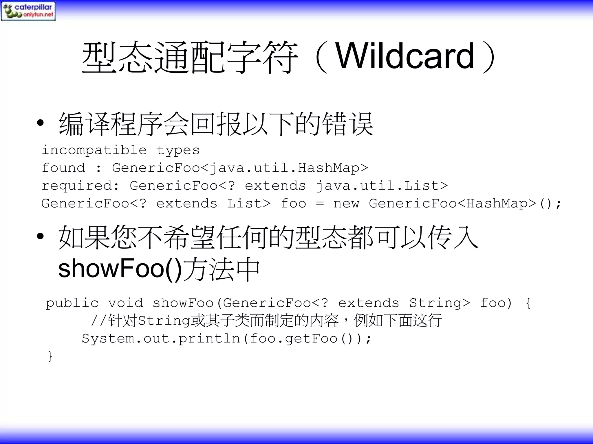 型态通配字符（Wildcard） • 编译程序会回报以下的错误 incompatible types found : GenericFoo<java.util.HashMap> required: GenericFoo<? extends java.util.List> GenericFoo<? extends List> foo = new GenericFoo<HashMap>(); • 如果您不希望任何的型态都可以传入 showFoo()方法中 public void showFoo(GenericFoo<? extends String> foo) { //针对String或其子类而制定的内容，例如下面这行 System.out.println(foo.getFoo()); } 