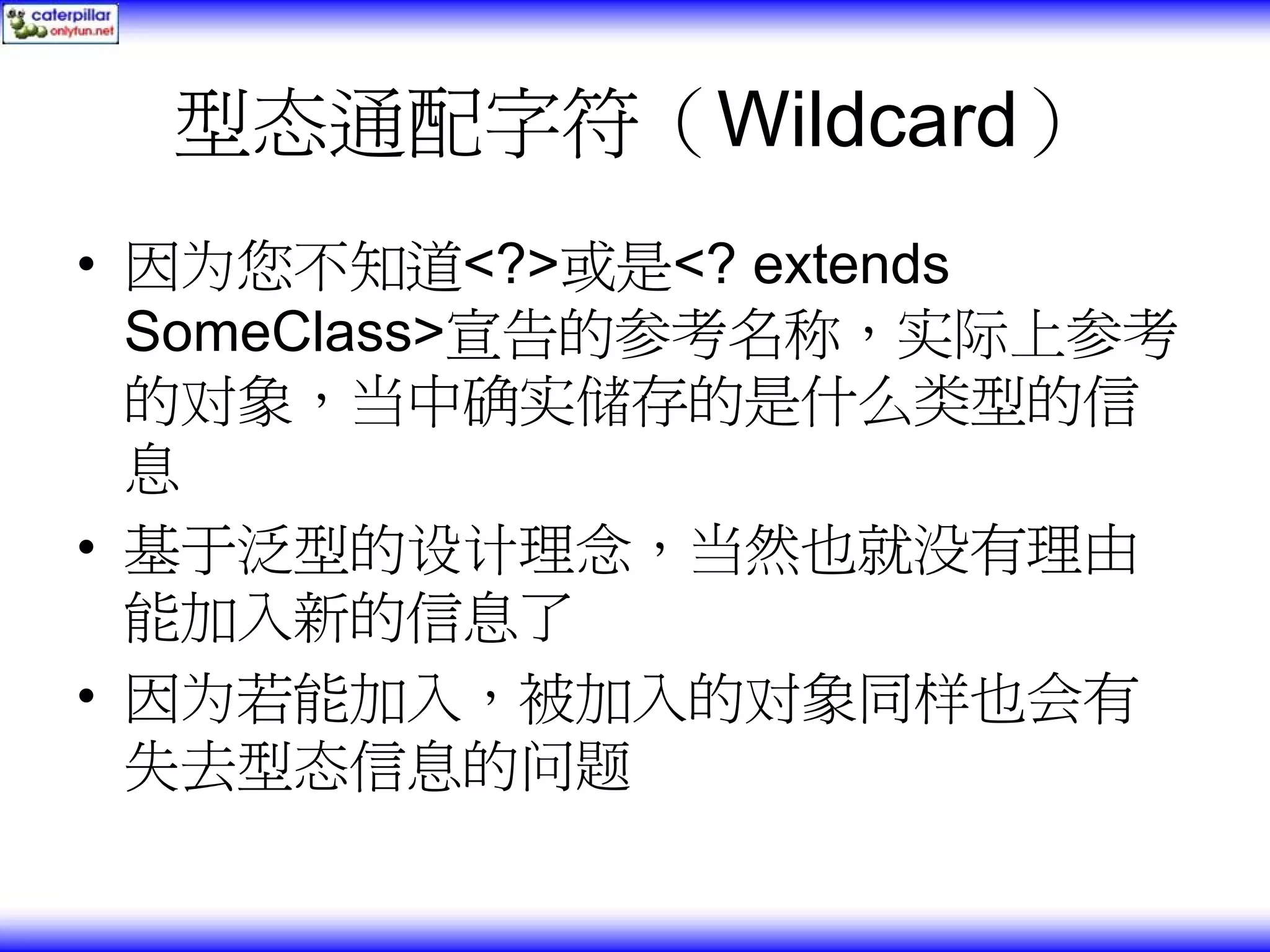 型态通配字符（Wildcard） • 因为您不知道<?>或是<? extends SomeClass>宣告的参考名称，实际上参考 的对象，当中确实储存的是什么类型的信 息 • 基于泛型的设计理念，当然也就没有理由 能加入新的信息了 • 因为若能加入，被加入的对象同样也会有 失去型态信息的问题 