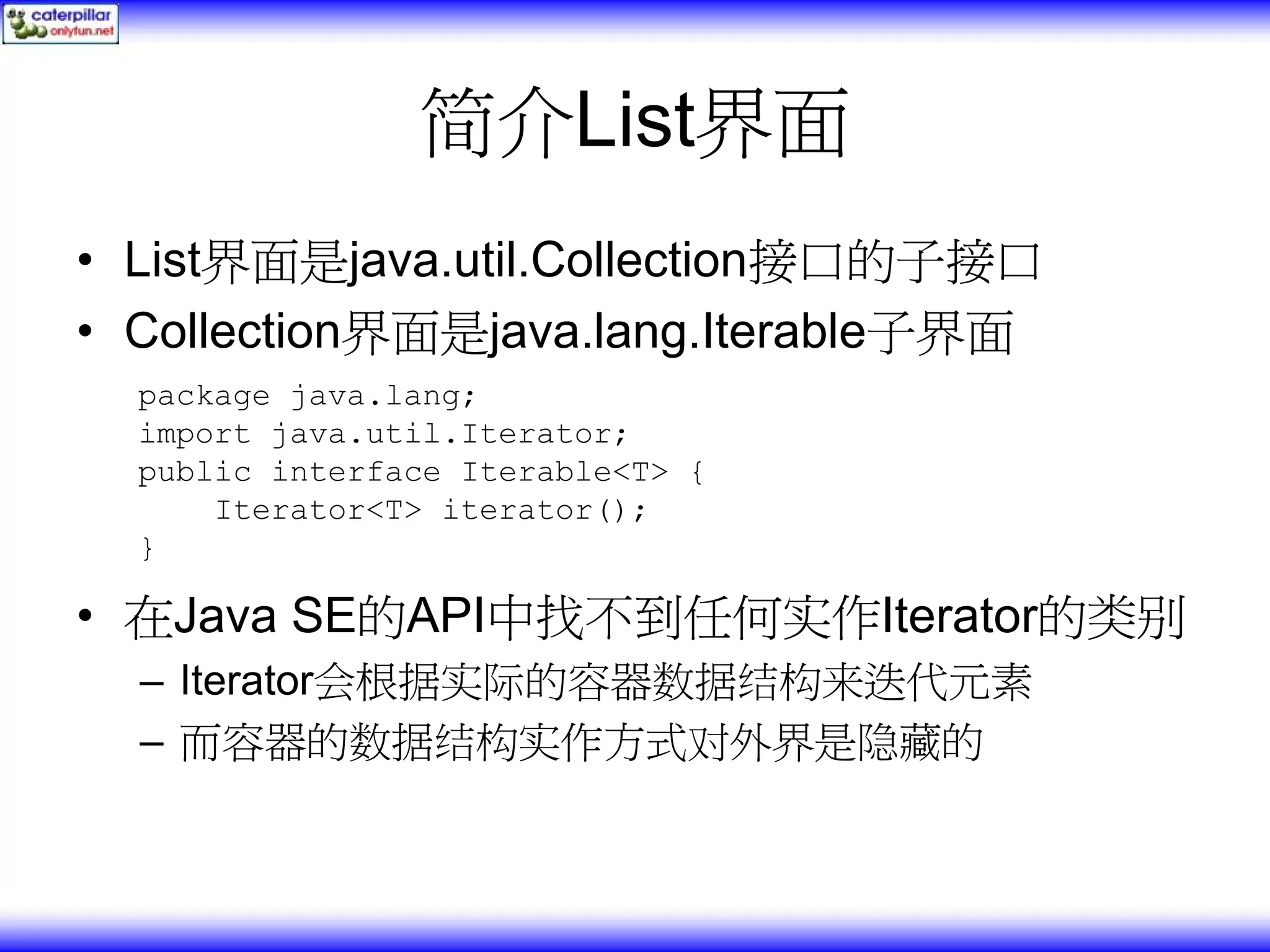 简介List界面 • List界面是java.util.Collection接口的子接口 • Collection界面是java.lang.Iterable子界面 package java.lang; import java.util.Iterator; public interface Iterable<T> { Iterator<T> iterator(); } • 在Java SE的API中找不到任何实作Iterator的类别 – Iterator会根据实际的容器数据结构来迭代元素 – 而容器的数据结构实作方式对外界是隐藏的 