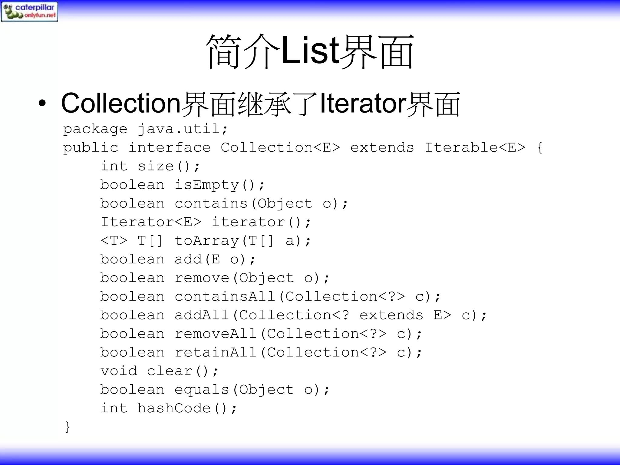 简介List界面 • Collection界面继承了Iterator界面 package java.util; public interface Collection<E> extends Iterable<E> { int size(); boolean isEmpty(); boolean contains(Object o); Iterator<E> iterator(); <T> T[] toArray(T[] a); boolean add(E o); boolean remove(Object o); boolean containsAll(Collection<?> c); boolean addAll(Collection<? extends E> c); boolean removeAll(Collection<?> c); boolean retainAll(Collection<?> c); void clear(); boolean equals(Object o); int hashCode(); } 