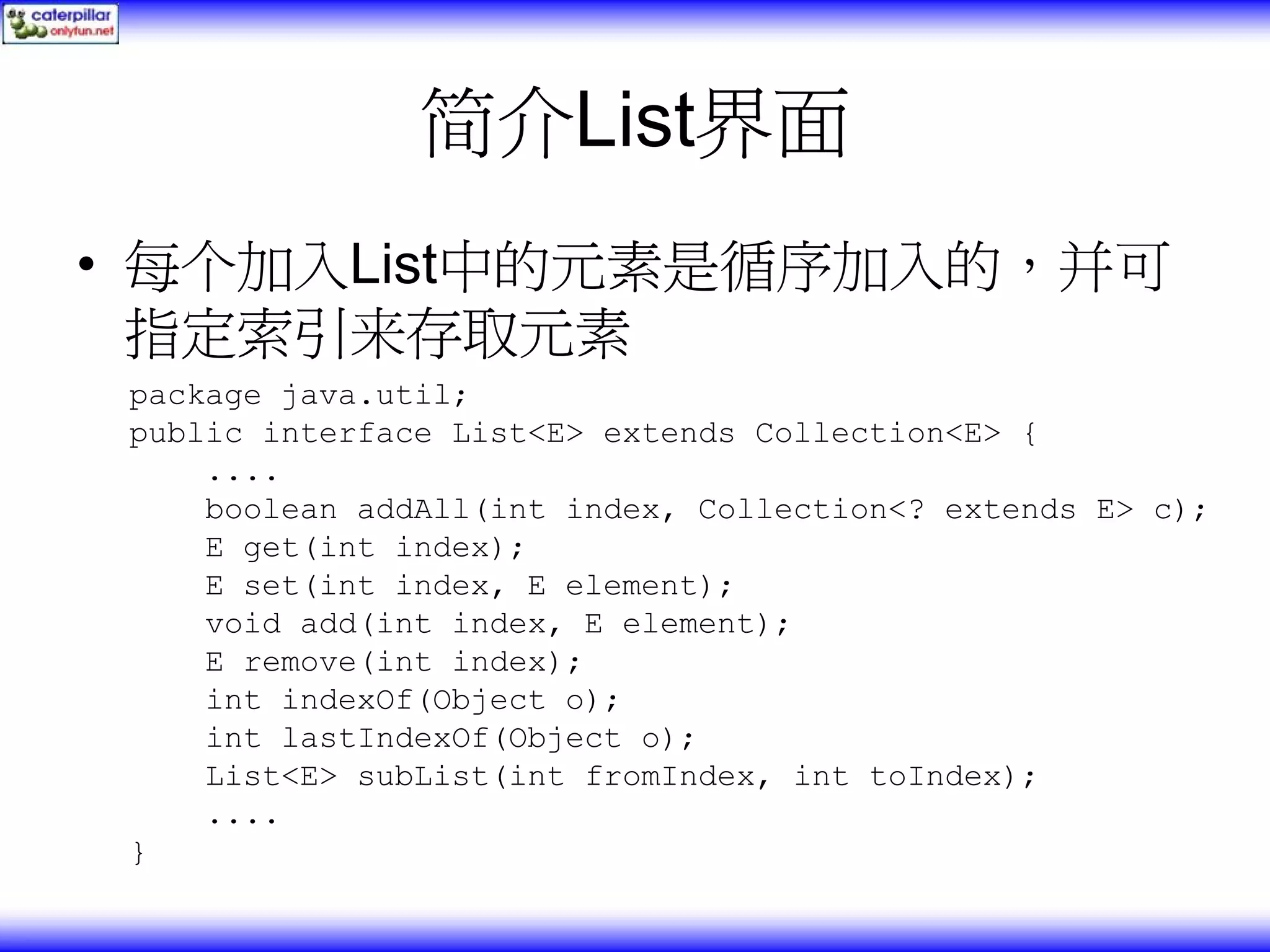 简介List界面 • 每个加入List中的元素是循序加入的，并可 指定索引来存取元素 package java.util; public interface List<E> extends Collection<E> { .... boolean addAll(int index, Collection<? extends E> c); E get(int index); E set(int index, E element); void add(int index, E element); E remove(int index); int indexOf(Object o); int lastIndexOf(Object o); List<E> subList(int fromIndex, int toIndex); .... } 