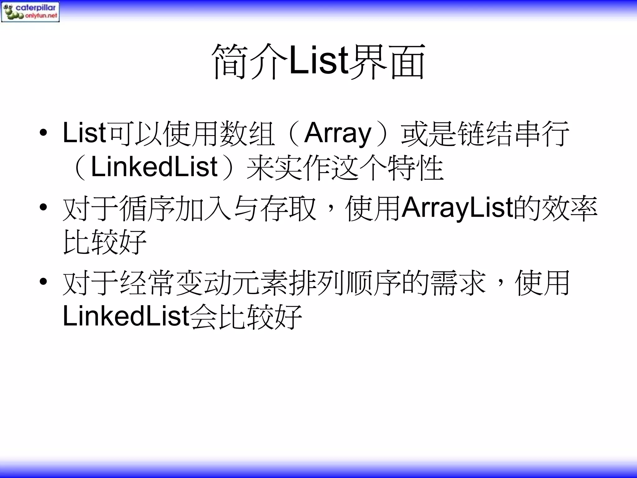 简介List界面 • List可以使用数组（Array）或是链结串行 （LinkedList）来实作这个特性 • 对于循序加入与存取，使用ArrayList的效率 比较好 • 对于经常变动元素排列顺序的需求，使用 LinkedList会比较好 