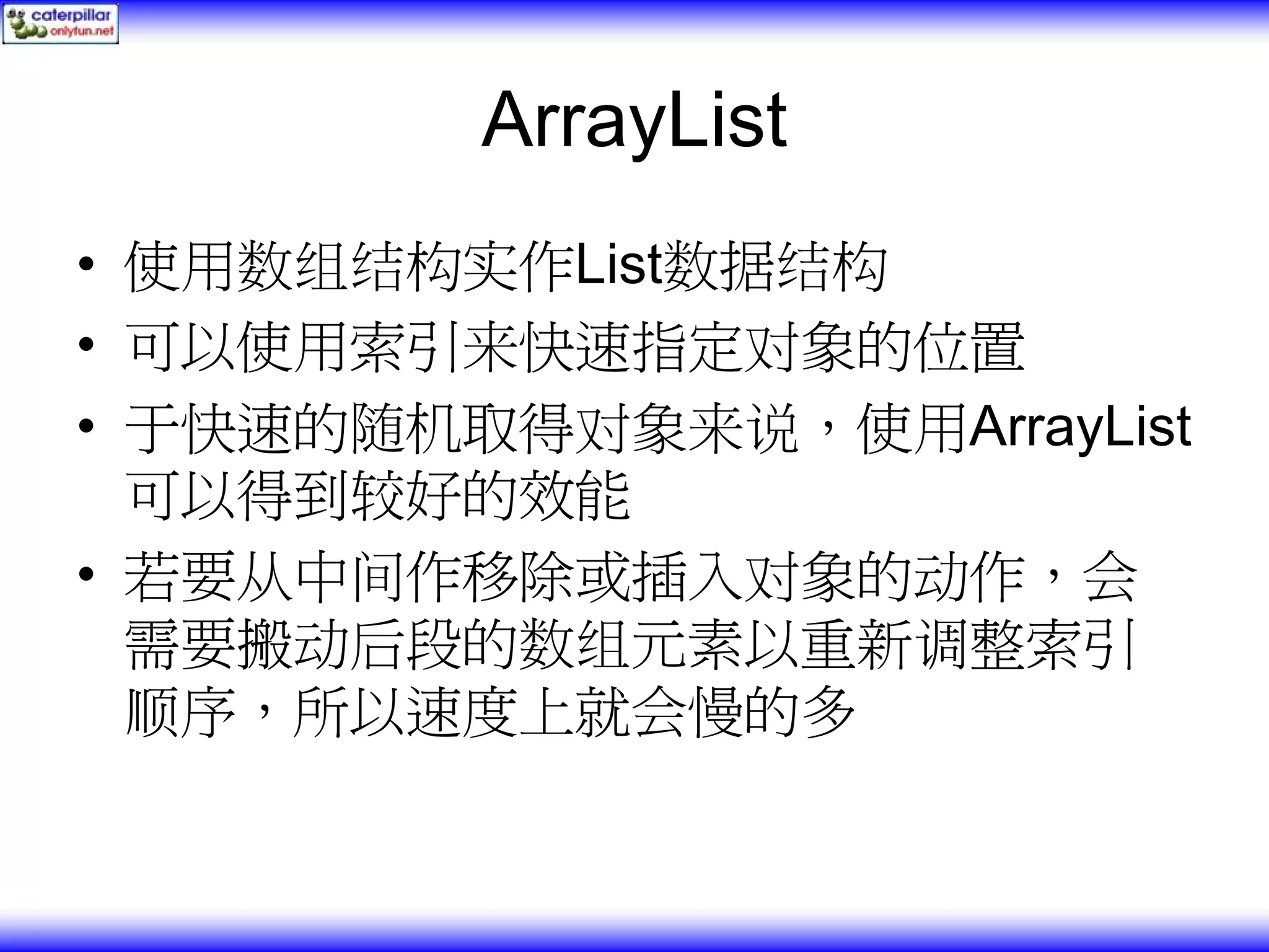 ArrayList • 使用数组结构实作List数据结构 • 可以使用索引来快速指定对象的位置 • 于快速的随机取得对象来说，使用ArrayList 可以得到较好的效能 • 若要从中间作移除或插入对象的动作，会 需要搬动后段的数组元素以重新调整索引 顺序，所以速度上就会慢的多 