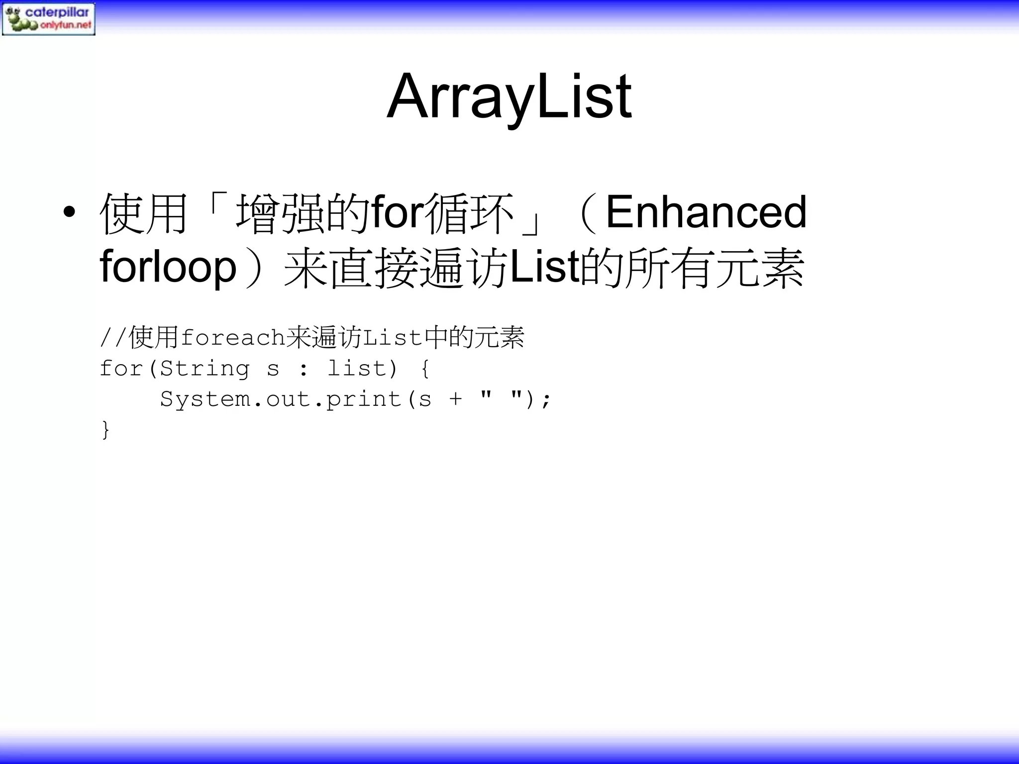 ArrayList • 使用「增强的for循环」（Enhanced forloop）来直接遍访List的所有元素 //使用foreach来遍访List中的元素 for(String s : list) { System.out.print(s + " "); } 