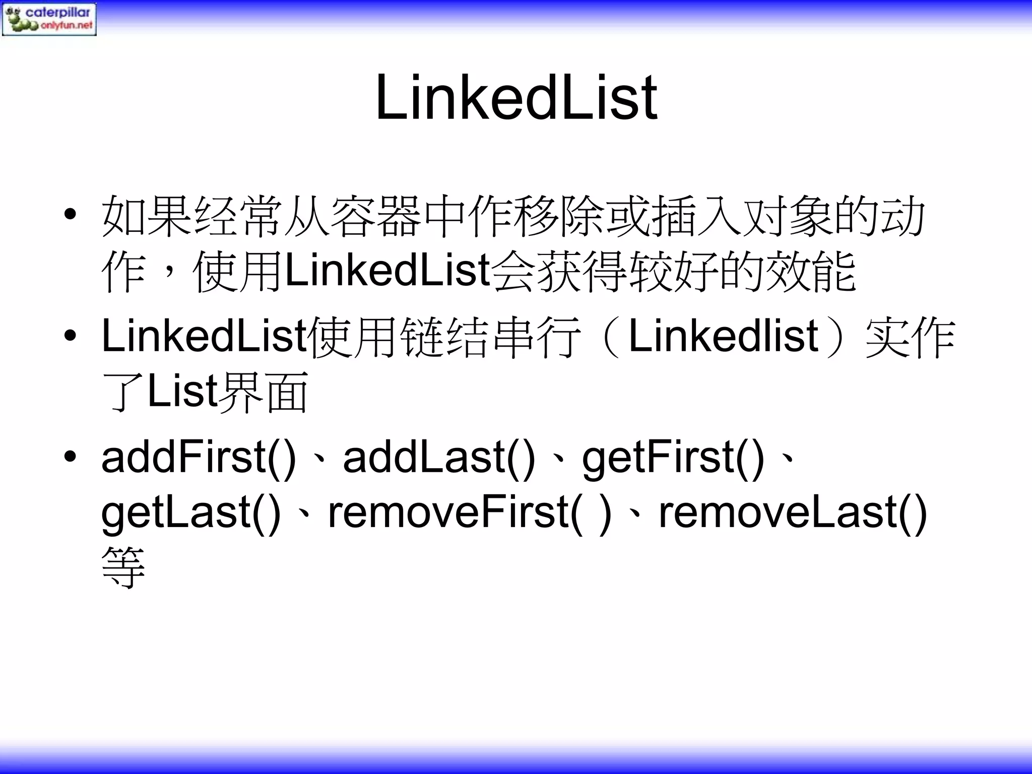 LinkedList • 如果经常从容器中作移除或插入对象的动 作，使用LinkedList会获得较好的效能 • LinkedList使用链结串行（Linkedlist）实作 了List界面 • addFirst()、addLast()、getFirst()、 getLast()、removeFirst( )、removeLast() 等 