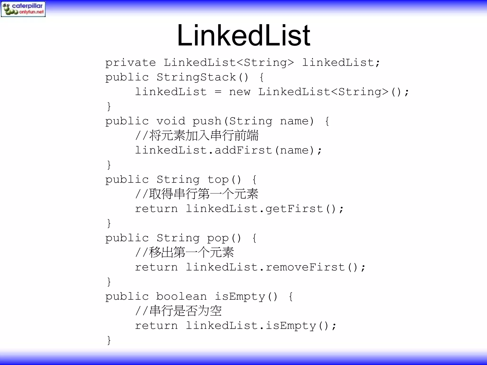 LinkedList private LinkedList<String> linkedList; public StringStack() { linkedList = new LinkedList<String>(); } public void push(String name) { //将元素加入串行前端 linkedList.addFirst(name); } public String top() { //取得串行第一个元素 return linkedList.getFirst(); } public String pop() { //移出第一个元素 return linkedList.removeFirst(); } public boolean isEmpty() { //串行是否为空 return linkedList.isEmpty(); } 
