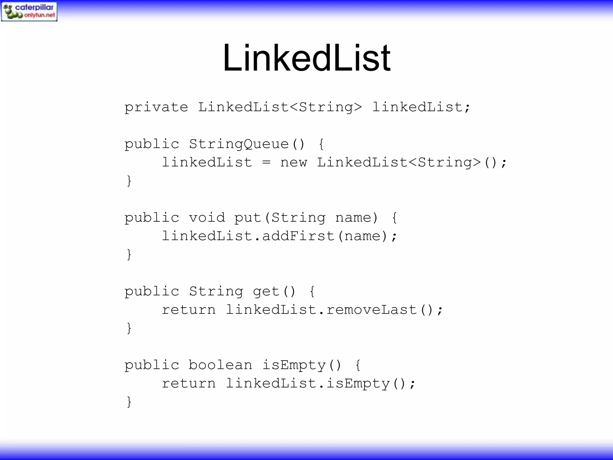 LinkedList private LinkedList<String> linkedList; public StringQueue() { linkedList = new LinkedList<String>(); } public void put(String name) { linkedList.addFirst(name); } public String get() { return linkedList.removeLast(); } public boolean isEmpty() { return linkedList.isEmpty(); } 