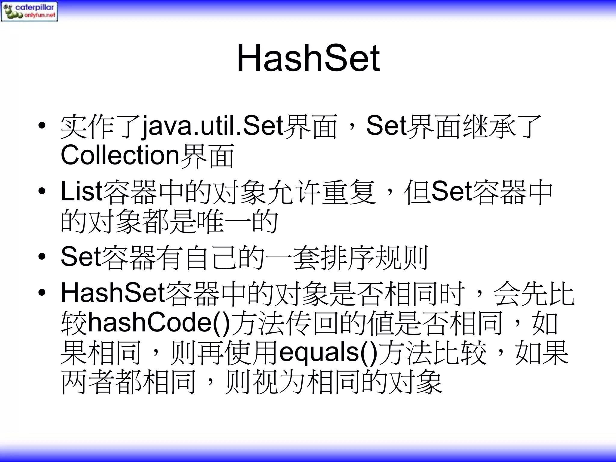 HashSet • 实作了java.util.Set界面，Set界面继承了 Collection界面 • List容器中的对象允许重复，但Set容器中 的对象都是唯一的 • Set容器有自己的一套排序规则 • HashSet容器中的对象是否相同时，会先比 较hashCode()方法传回的值是否相同，如 果相同，则再使用equals()方法比较，如果 两者都相同，则视为相同的对象 