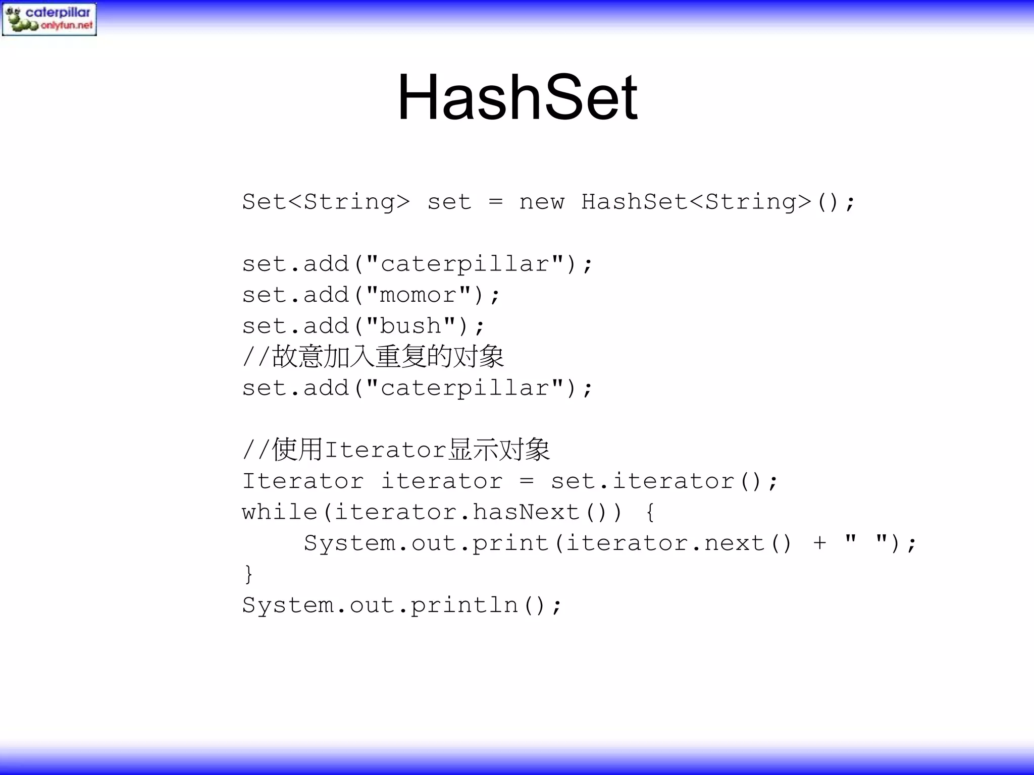 HashSet Set<String> set = new HashSet<String>(); set.add("caterpillar"); set.add("momor"); set.add("bush"); //故意加入重复的对象 set.add("caterpillar"); //使用Iterator显示对象 Iterator iterator = set.iterator(); while(iterator.hasNext()) { System.out.print(iterator.next() + " "); } System.out.println(); 