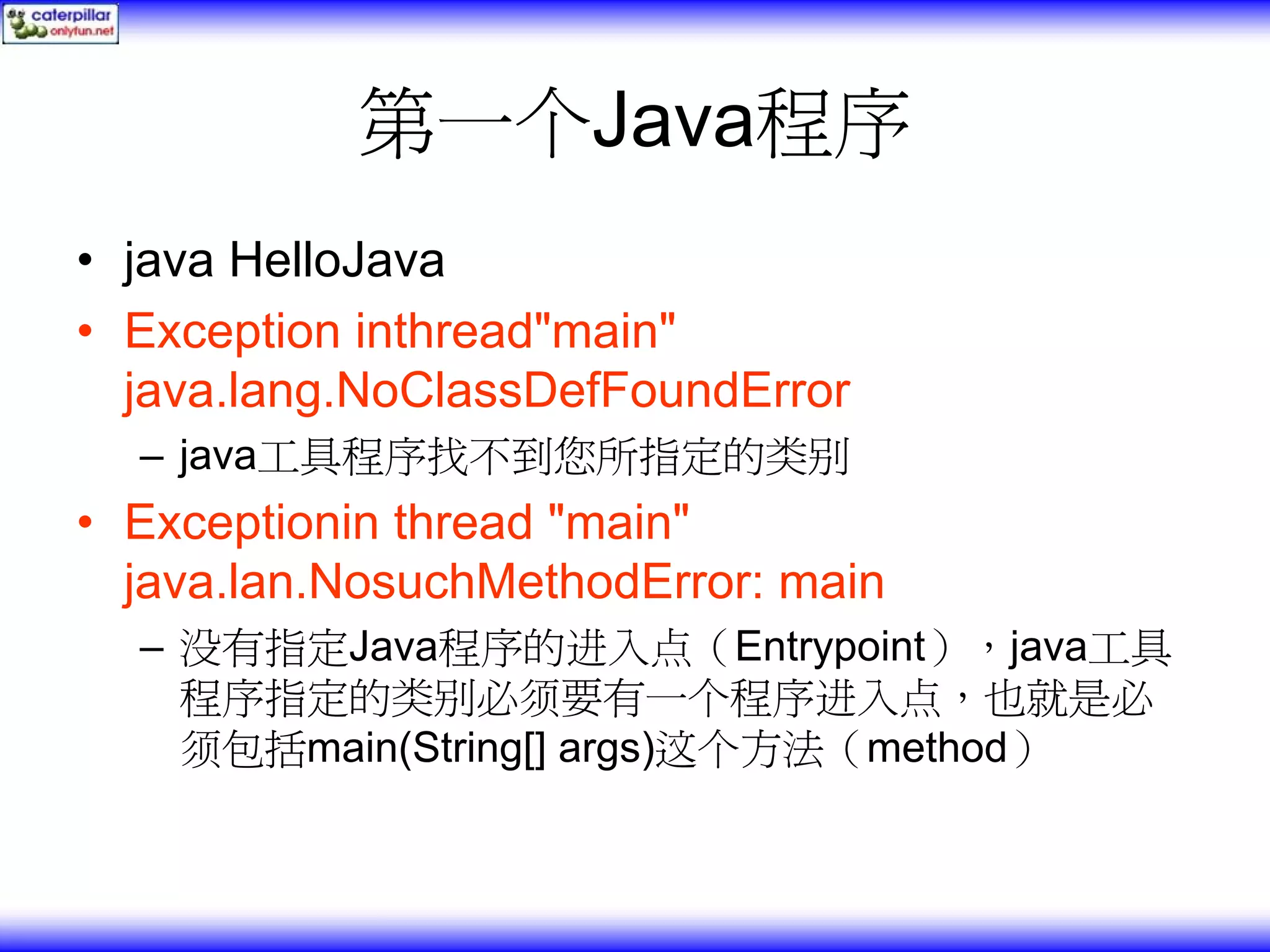 第一个Java程序 • java HelloJava • Exception inthread"main" java.lang.NoClassDefFoundError – java工具程序找不到您所指定的类别 • Exceptionin thread "main" java.lan.NosuchMethodError: main – 没有指定Java程序的进入点（Entrypoint），java工具 程序指定的类别必须要有一个程序进入点，也就是必 须包括main(String[] args)这个方法（method） 
