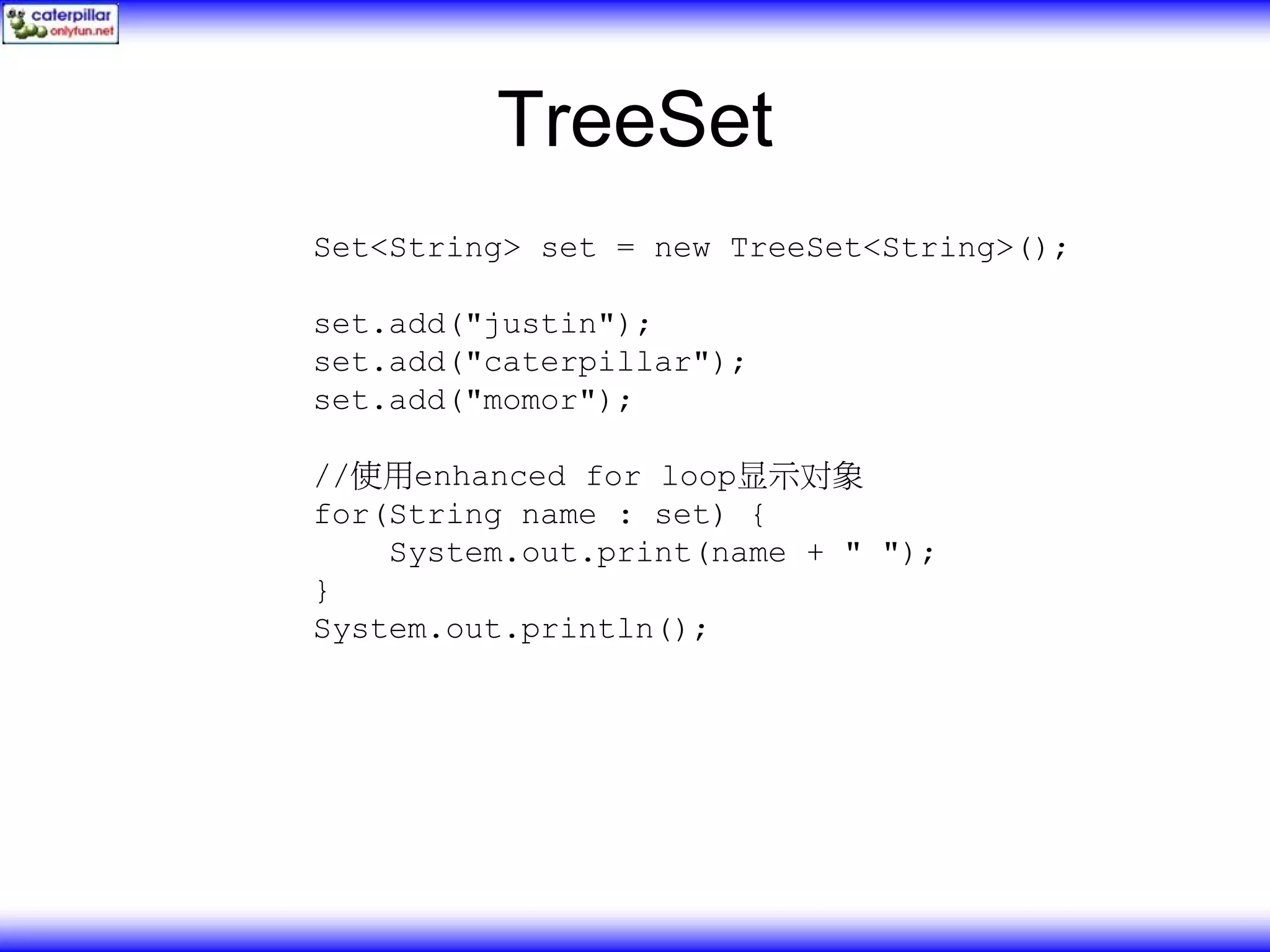 TreeSet Set<String> set = new TreeSet<String>(); set.add("justin"); set.add("caterpillar"); set.add("momor"); //使用enhanced for loop显示对象 for(String name : set) { System.out.print(name + " "); } System.out.println(); 