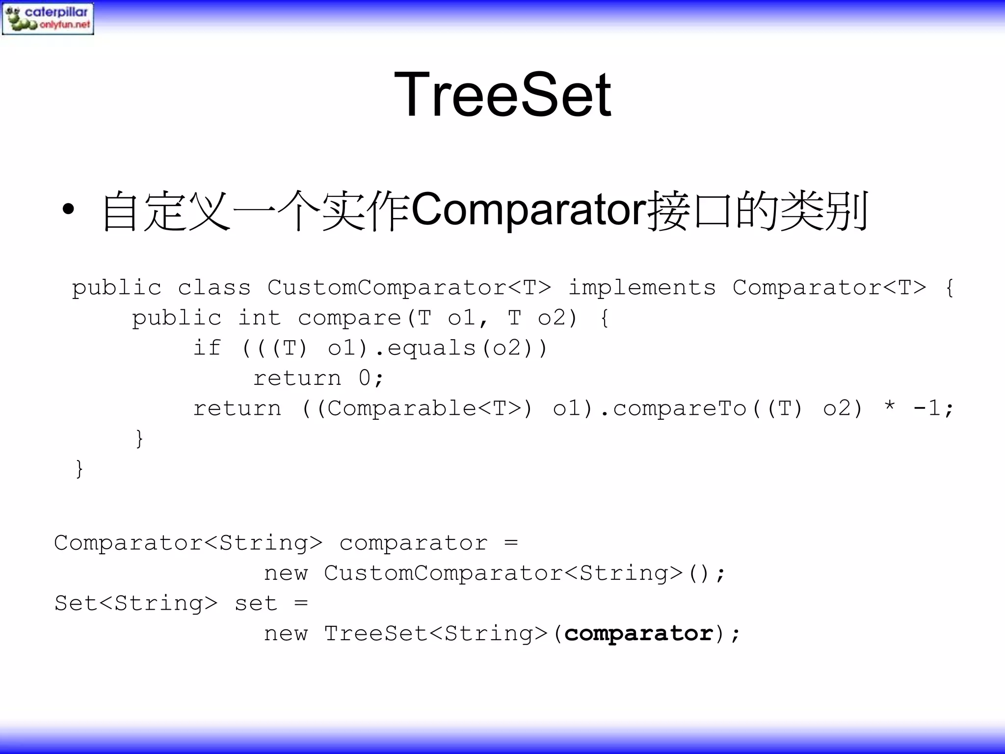 TreeSet • 自定义一个实作Comparator接口的类别 public class CustomComparator<T> implements Comparator<T> { public int compare(T o1, T o2) { if (((T) o1).equals(o2)) return 0; return ((Comparable<T>) o1).compareTo((T) o2) * -1; } } Comparator<String> comparator = new CustomComparator<String>(); Set<String> set = new TreeSet<String>(comparator); 