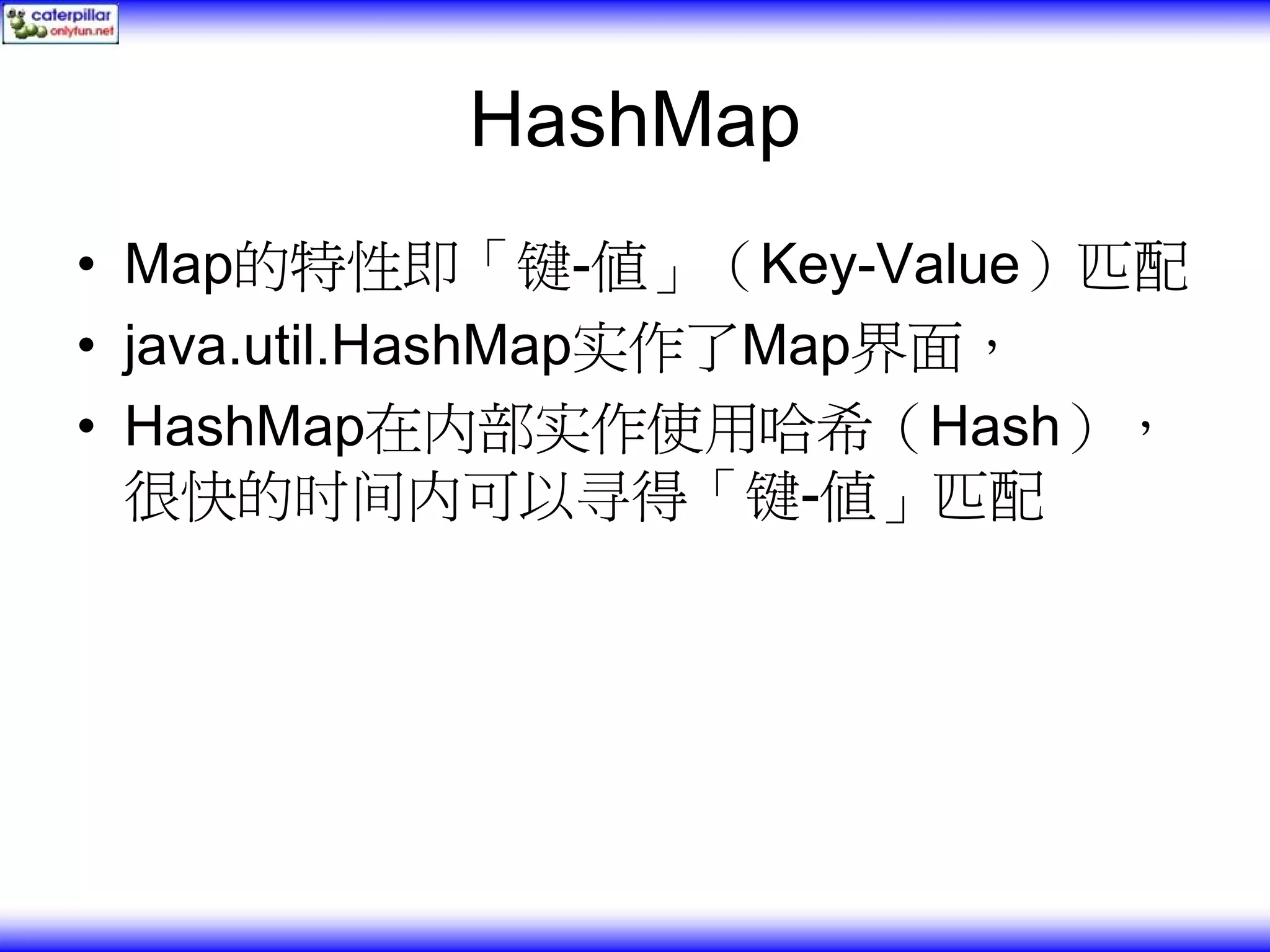 HashMap • Map的特性即「键-值」（Key-Value）匹配 • java.util.HashMap实作了Map界面， • HashMap在内部实作使用哈希（Hash）， 很快的时间内可以寻得「键-值」匹配 