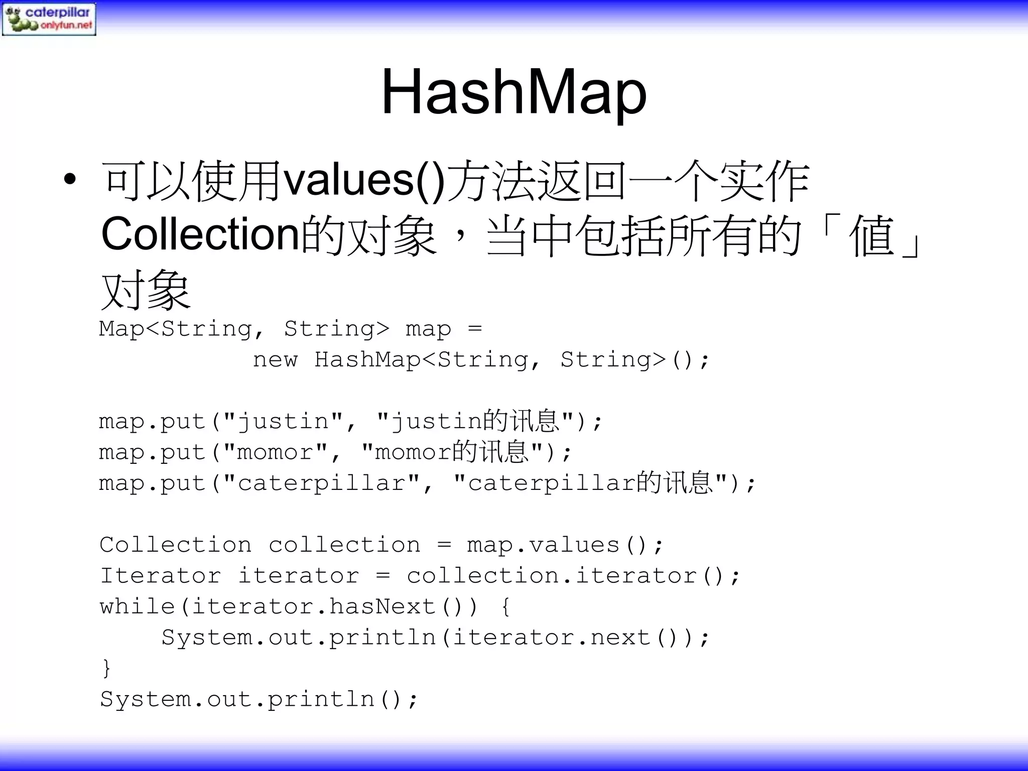 HashMap • 可以使用values()方法返回一个实作 Collection的对象，当中包括所有的「值」 对象 Map<String, String> map = new HashMap<String, String>(); map.put("justin", "justin的讯息"); map.put("momor", "momor的讯息"); map.put("caterpillar", "caterpillar的讯息"); Collection collection = map.values(); Iterator iterator = collection.iterator(); while(iterator.hasNext()) { System.out.println(iterator.next()); } System.out.println(); 