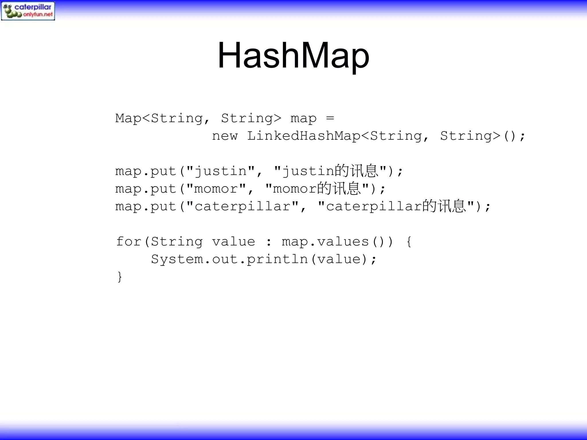 HashMap Map<String, String> map = new LinkedHashMap<String, String>(); map.put("justin", "justin的讯息"); map.put("momor", "momor的讯息"); map.put("caterpillar", "caterpillar的讯息"); for(String value : map.values()) { System.out.println(value); } 