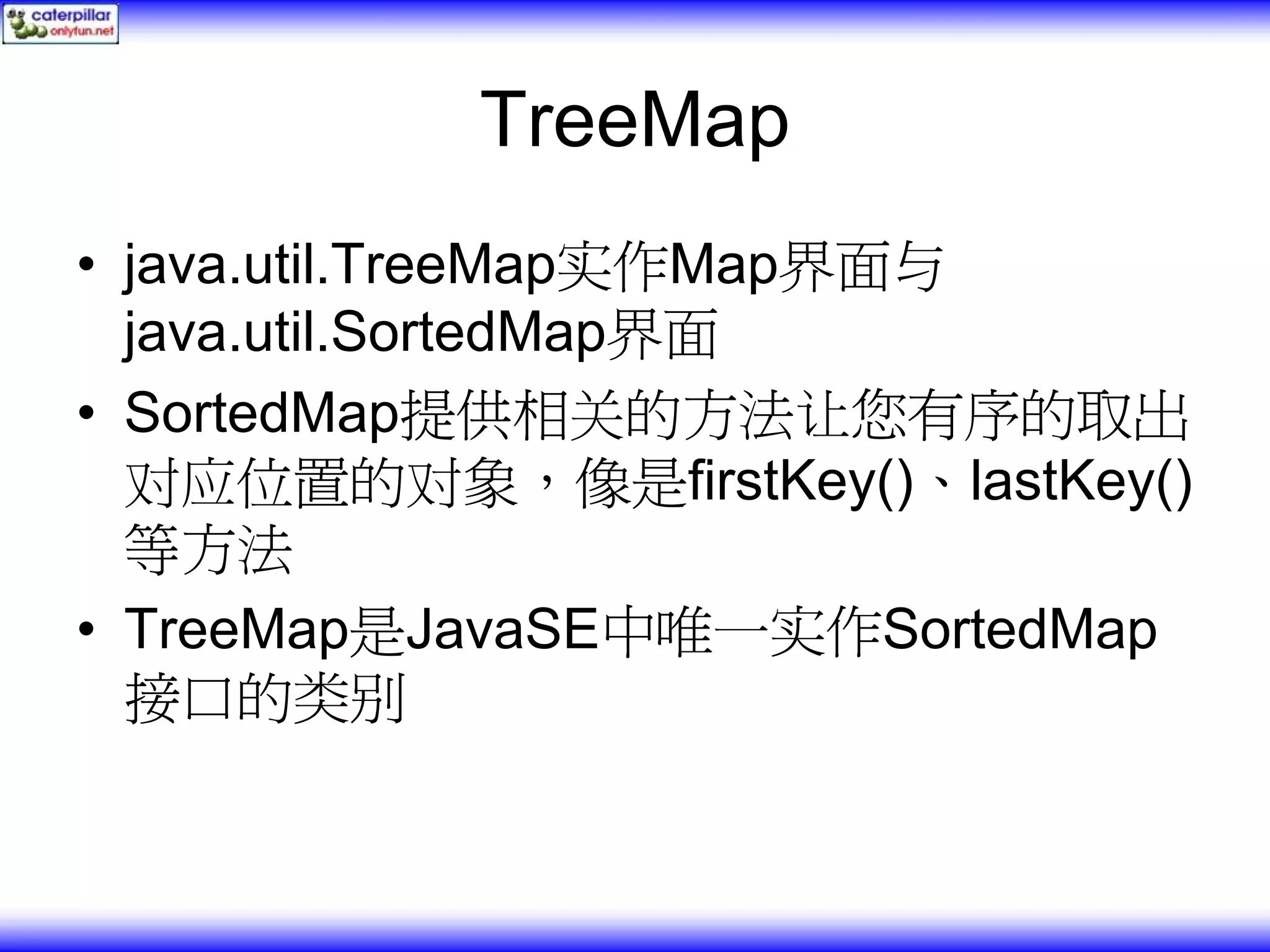 TreeMap • java.util.TreeMap实作Map界面与 java.util.SortedMap界面 • SortedMap提供相关的方法让您有序的取出 对应位置的对象，像是firstKey()、lastKey() 等方法 • TreeMap是JavaSE中唯一实作SortedMap 接口的类别 