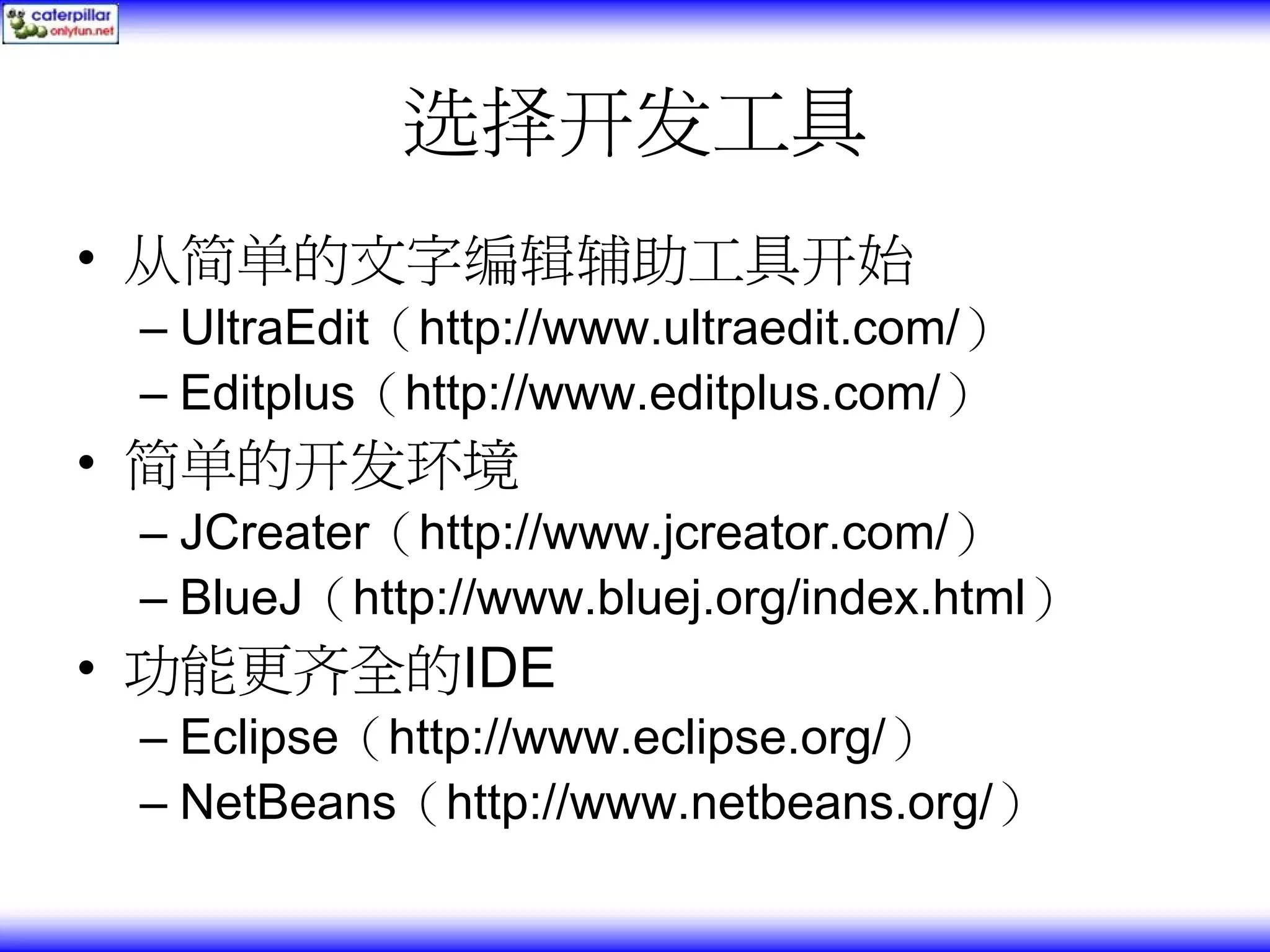 选择开发工具 • 从简单的文字编辑辅助工具开始 – UltraEdit（http://www.ultraedit.com/） – Editplus（http://www.editplus.com/） • 简单的开发环境 – JCreater（http://www.jcreator.com/） – BlueJ（http://www.bluej.org/index.html） • 功能更齐全的IDE – Eclipse（http://www.eclipse.org/） – NetBeans（http://www.netbeans.org/） 