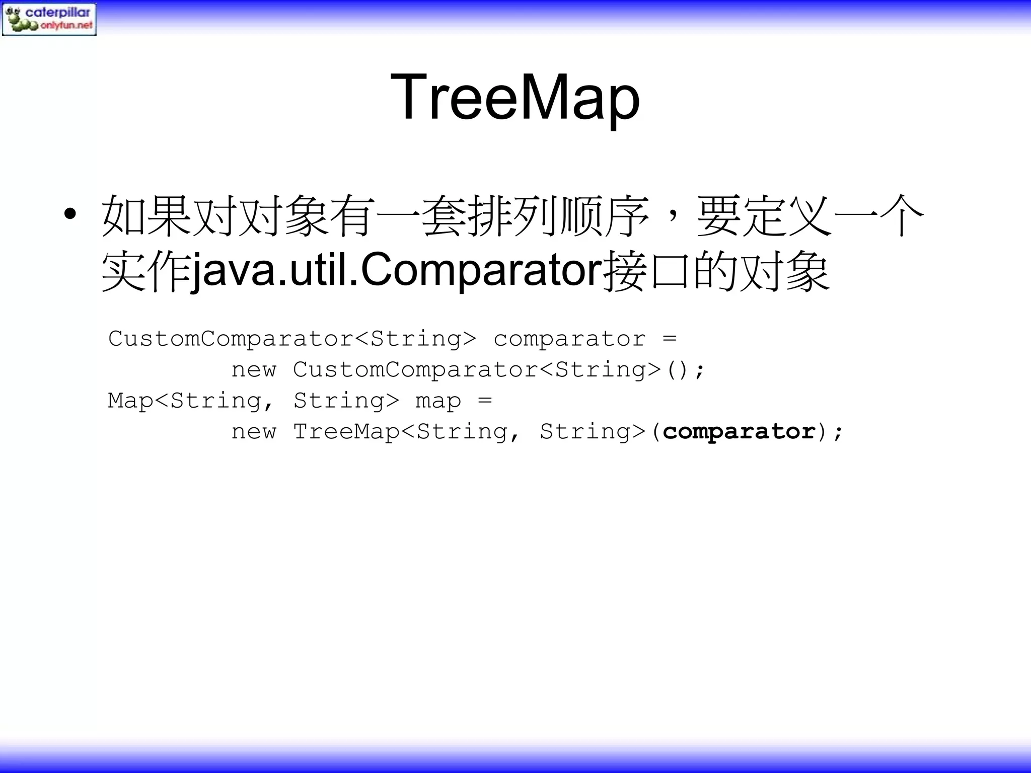 TreeMap • 如果对对象有一套排列顺序，要定义一个 实作java.util.Comparator接口的对象 CustomComparator<String> comparator = new CustomComparator<String>(); Map<String, String> map = new TreeMap<String, String>(comparator); 