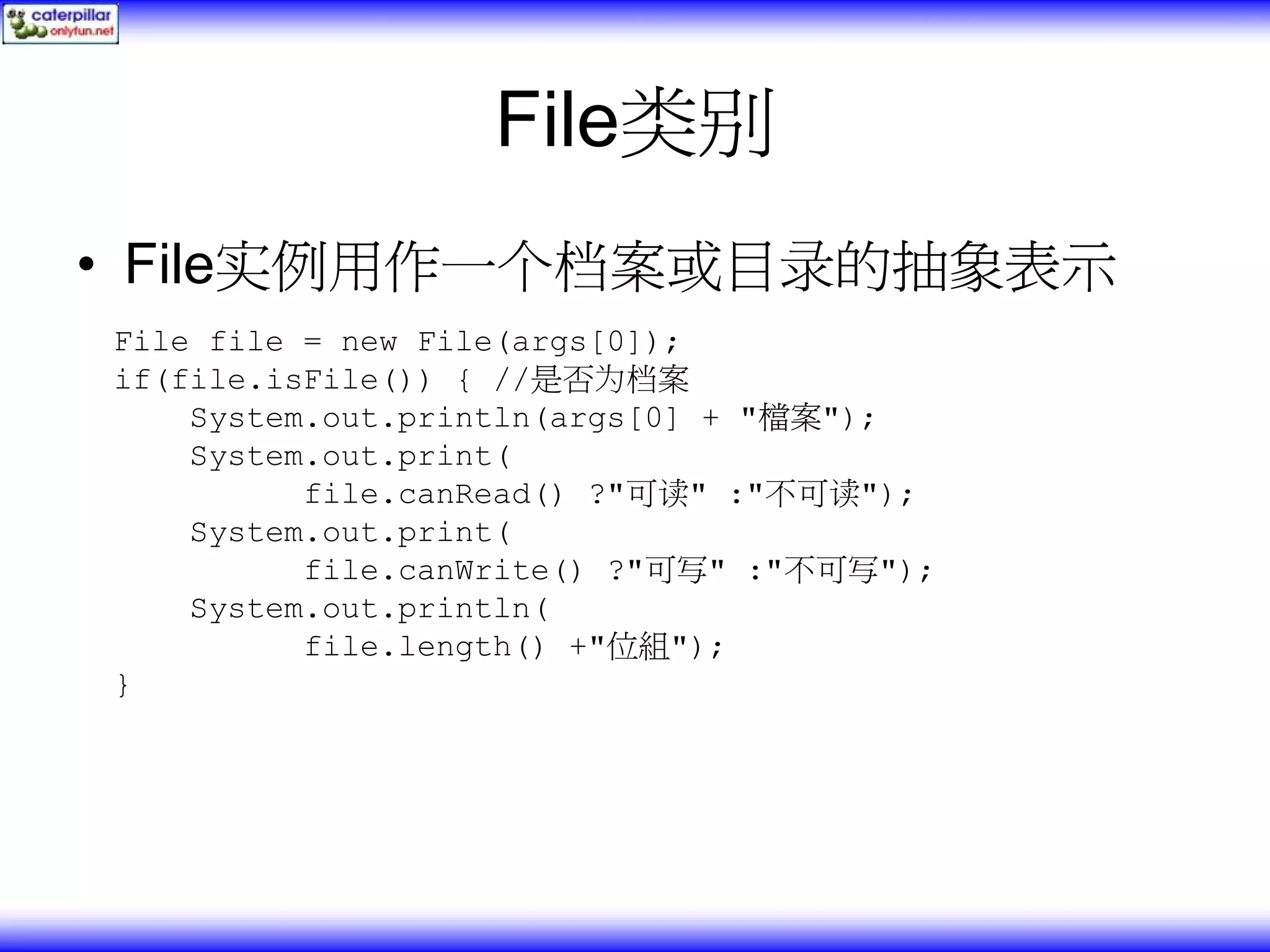 File类别 • File实例用作一个档案或目录的抽象表示 File file = new File(args[0]); if(file.isFile()) { //是否为档案 System.out.println(args[0] + "檔案"); System.out.print( file.canRead() ?"可读" :"不可读"); System.out.print( file.canWrite() ?"可写" :"不可写"); System.out.println( file.length() +"位組"); } 
