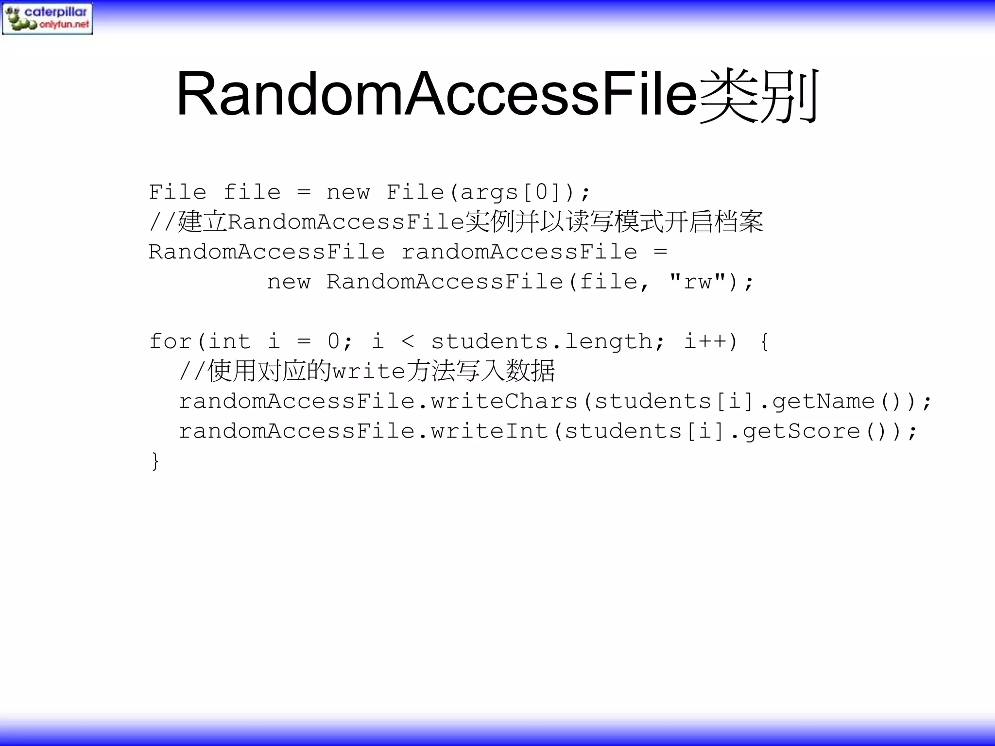 RandomAccessFile类别 File file = new File(args[0]); //建立RandomAccessFile实例并以读写模式开启档案 RandomAccessFile randomAccessFile = new RandomAccessFile(file, "rw"); for(int i = 0; i < students.length; i++) { //使用对应的write方法写入数据 randomAccessFile.writeChars(students[i].getName()); randomAccessFile.writeInt(students[i].getScore()); } 