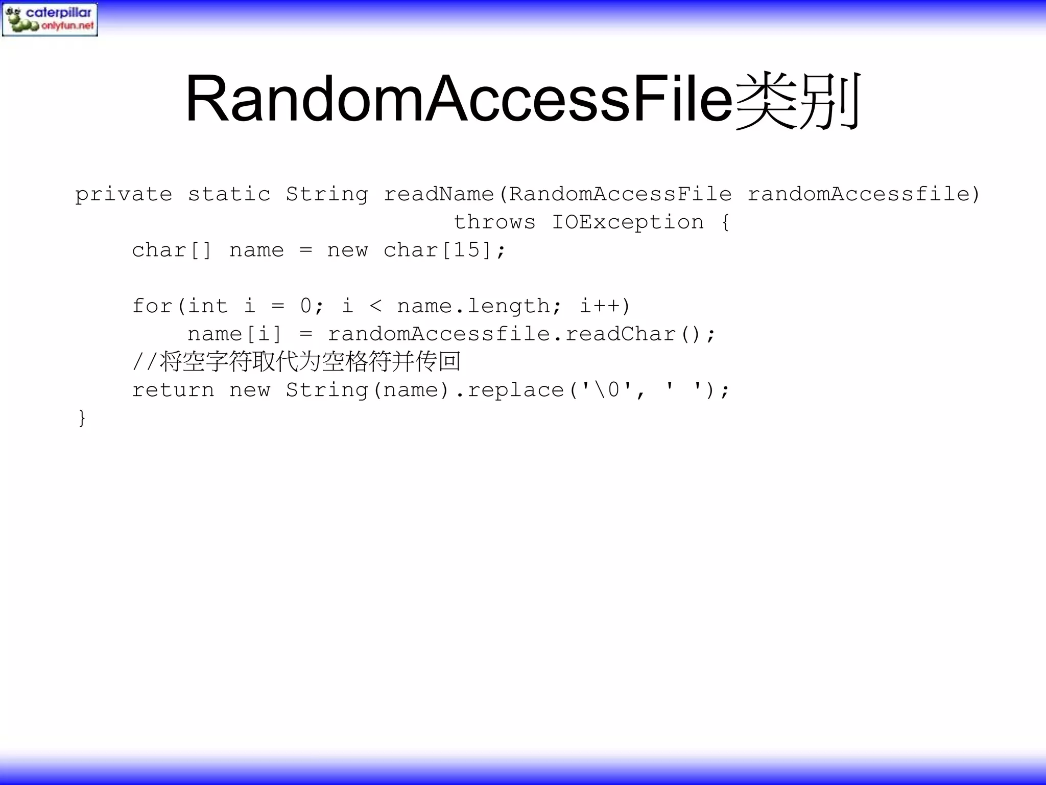 RandomAccessFile类别 private static String readName(RandomAccessFile randomAccessfile) throws IOException { char[] name = new char[15]; for(int i = 0; i < name.length; i++) name[i] = randomAccessfile.readChar(); //将空字符取代为空格符并传回 return new String(name).replace('0', ' '); } 