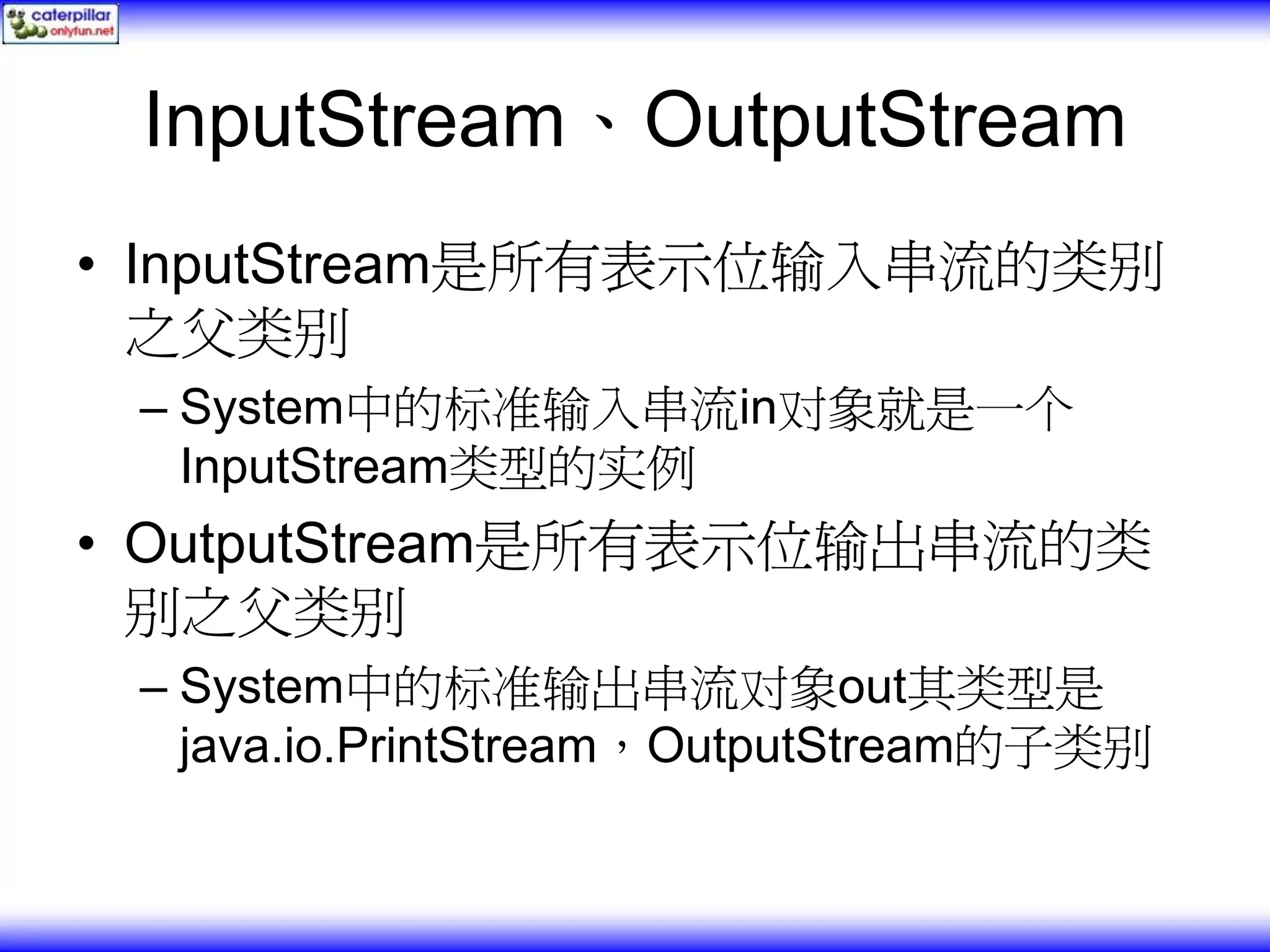 InputStream、OutputStream • InputStream是所有表示位输入串流的类别 之父类别 – System中的标准输入串流in对象就是一个 InputStream类型的实例 • OutputStream是所有表示位输出串流的类 别之父类别 – System中的标准输出串流对象out其类型是 java.io.PrintStream，OutputStream的子类别 