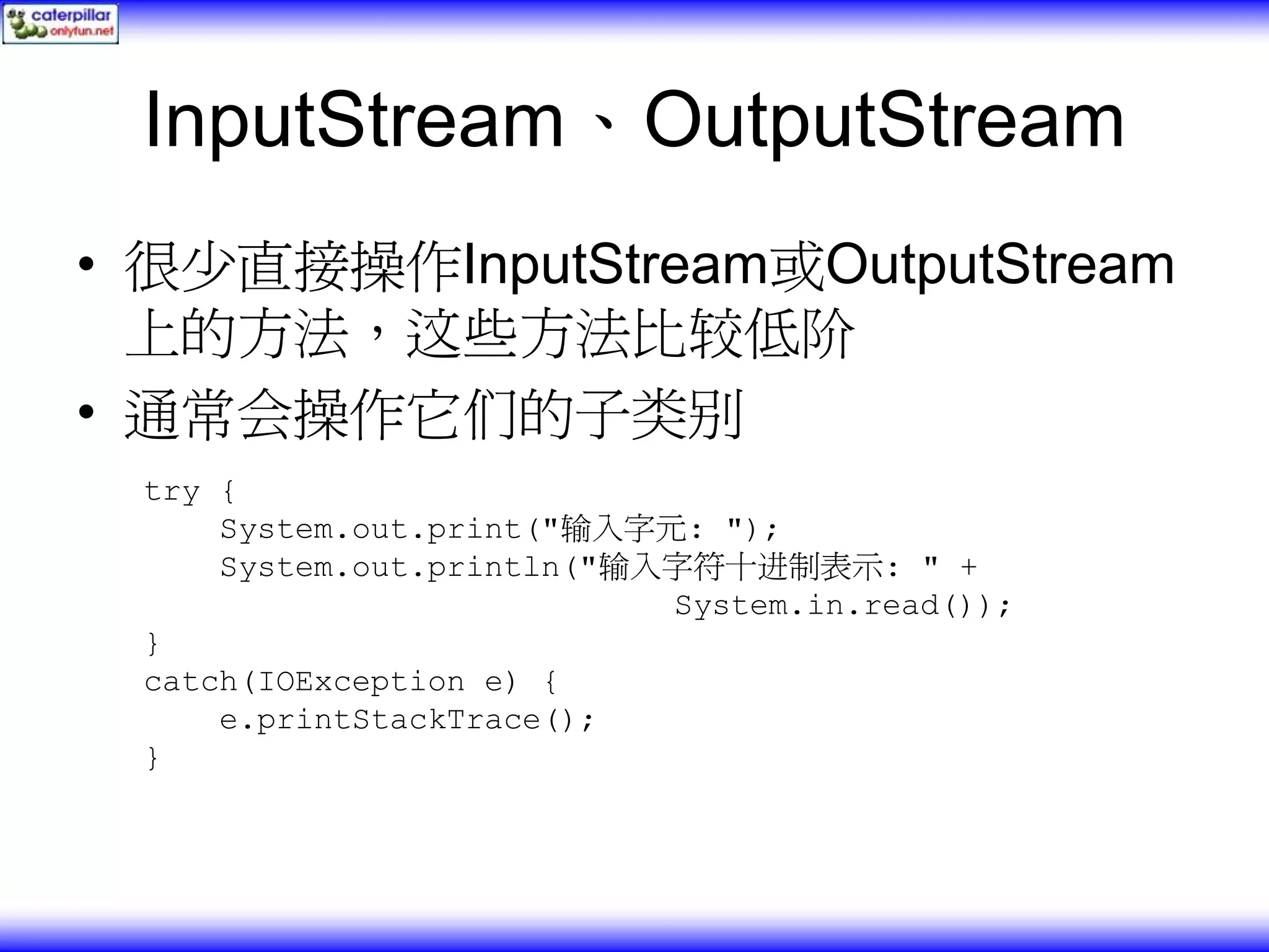 InputStream、OutputStream • 很少直接操作InputStream或OutputStream 上的方法，这些方法比较低阶 • 通常会操作它们的子类别 try { System.out.print("输入字元: "); System.out.println("输入字符十进制表示: " + System.in.read()); } catch(IOException e) { e.printStackTrace(); } 
