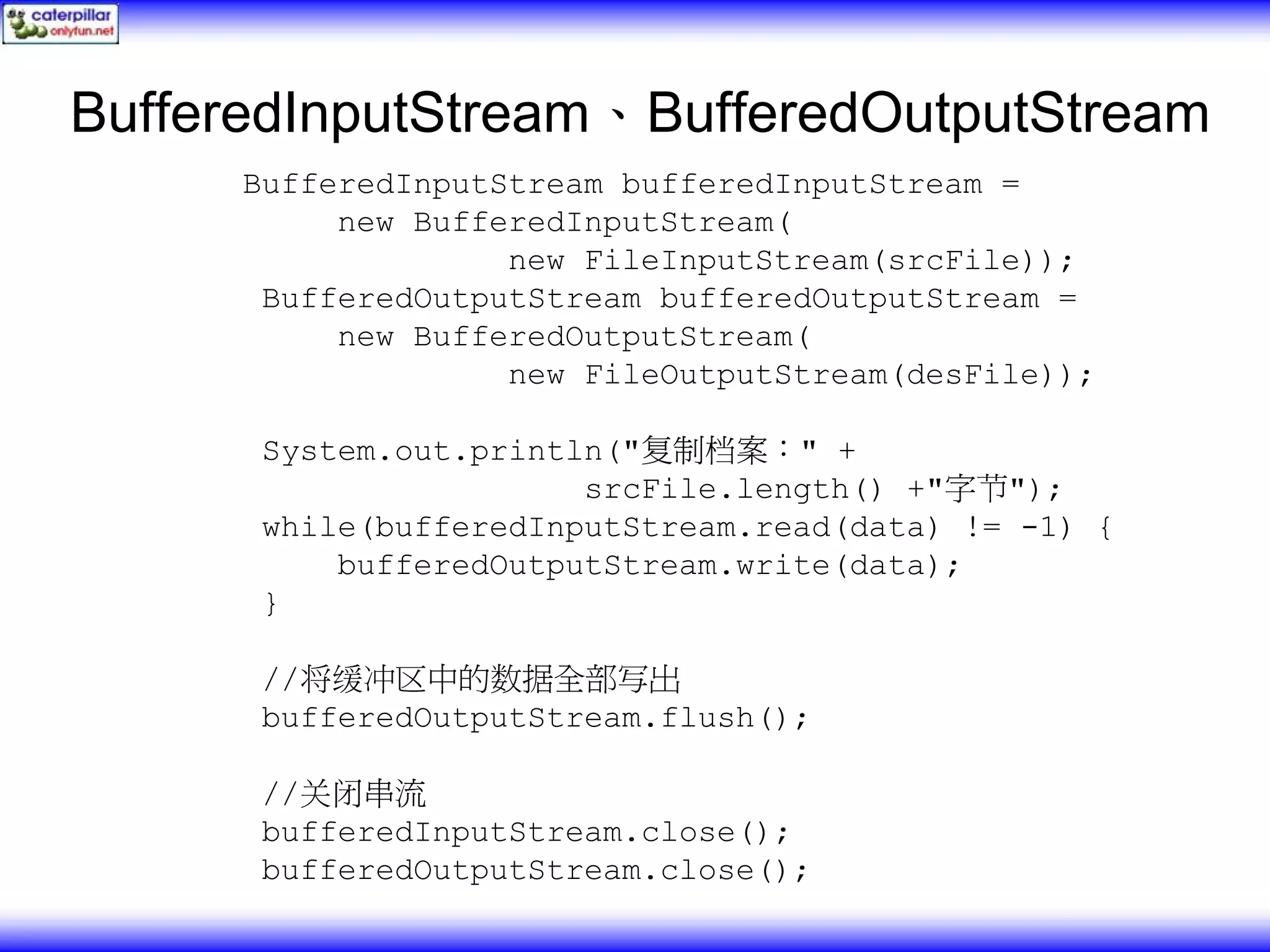 BufferedInputStream、BufferedOutputStream BufferedInputStream bufferedInputStream = new BufferedInputStream( new FileInputStream(srcFile)); BufferedOutputStream bufferedOutputStream = new BufferedOutputStream( new FileOutputStream(desFile)); System.out.println("复制档案：" + srcFile.length() +"字节"); while(bufferedInputStream.read(data) != -1) { bufferedOutputStream.write(data); } //将缓冲区中的数据全部写出 bufferedOutputStream.flush(); //关闭串流 bufferedInputStream.close(); bufferedOutputStream.close(); 