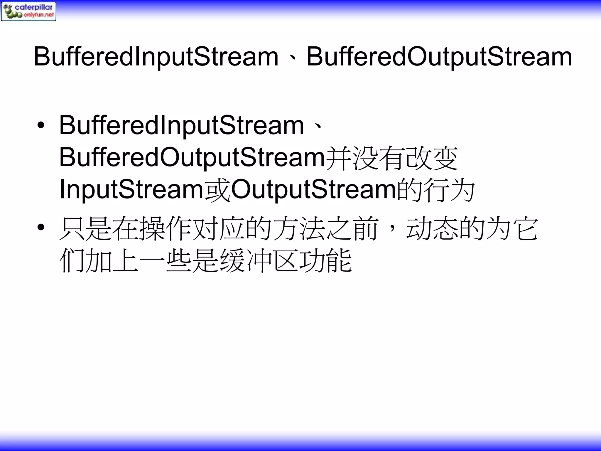 BufferedInputStream、BufferedOutputStream • BufferedInputStream、 BufferedOutputStream并没有改变 InputStream或OutputStream的行为 • 只是在操作对应的方法之前，动态的为它 们加上一些是缓冲区功能 