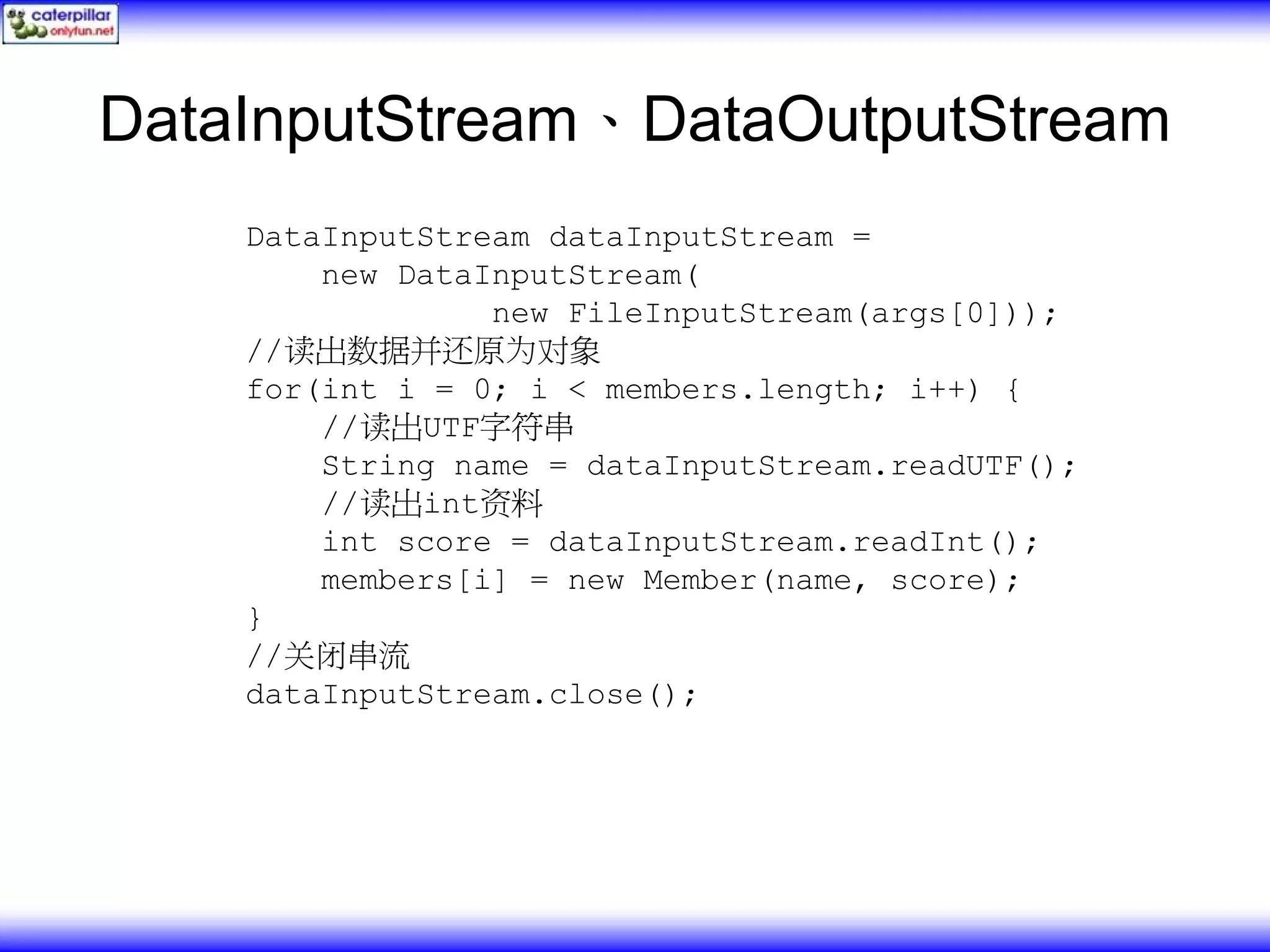 DataInputStream、DataOutputStream DataInputStream dataInputStream = new DataInputStream( new FileInputStream(args[0])); //读出数据并还原为对象 for(int i = 0; i < members.length; i++) { //读出UTF字符串 String name = dataInputStream.readUTF(); //读出int资料 int score = dataInputStream.readInt(); members[i] = new Member(name, score); } //关闭串流 dataInputStream.close(); 