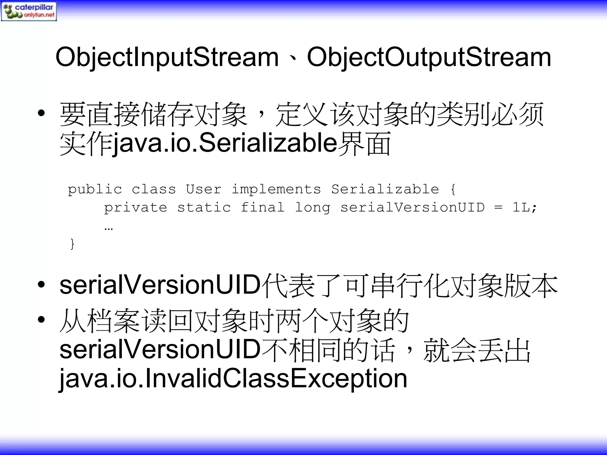 ObjectInputStream、ObjectOutputStream • 要直接储存对象，定义该对象的类别必须 实作java.io.Serializable界面 public class User implements Serializable { private static final long serialVersionUID = 1L; … } • serialVersionUID代表了可串行化对象版本 • 从档案读回对象时两个对象的 serialVersionUID不相同的话，就会丢出 java.io.InvalidClassException 