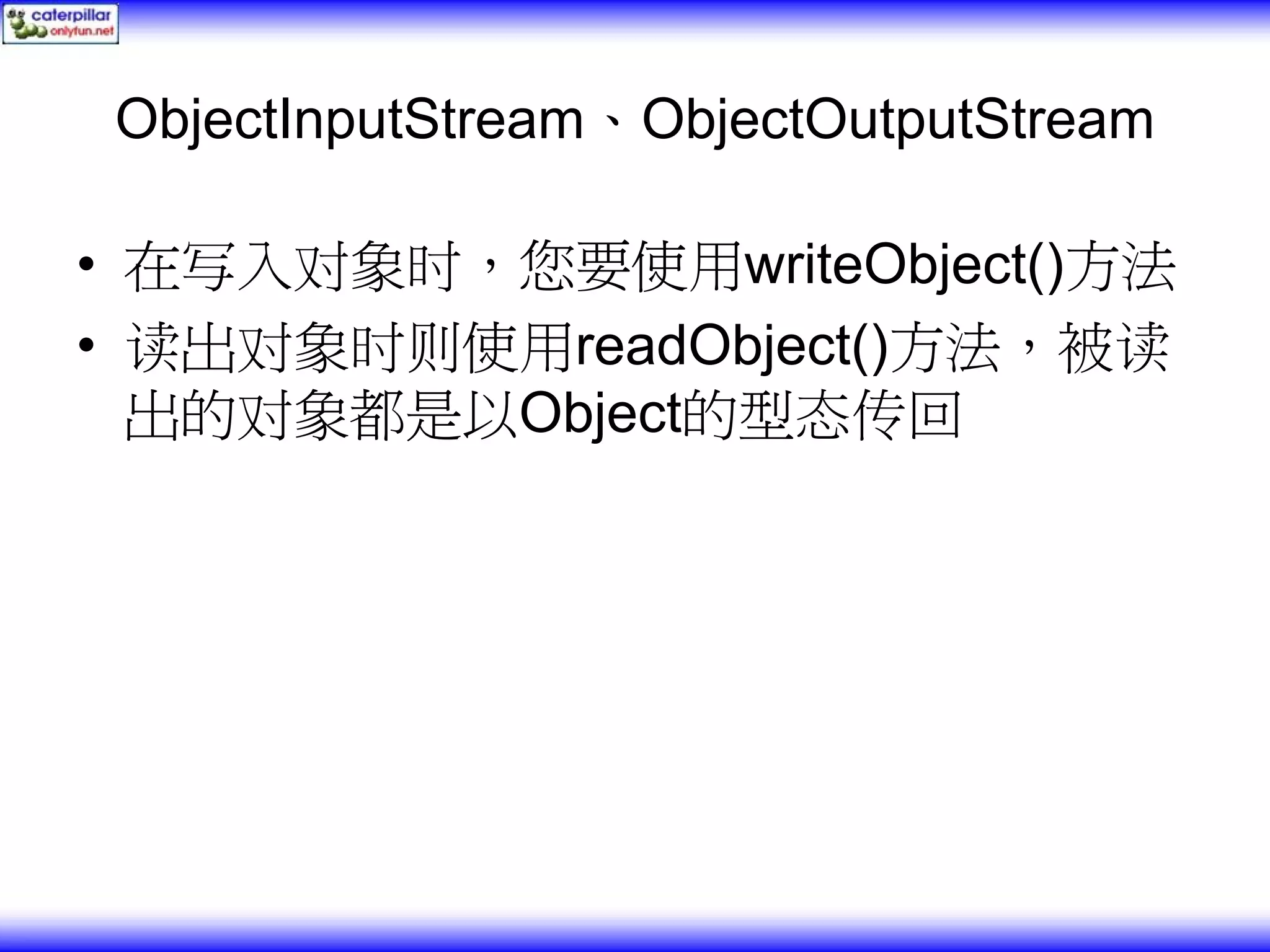 ObjectInputStream、ObjectOutputStream • 在写入对象时，您要使用writeObject()方法 • 读出对象时则使用readObject()方法，被读 出的对象都是以Object的型态传回 