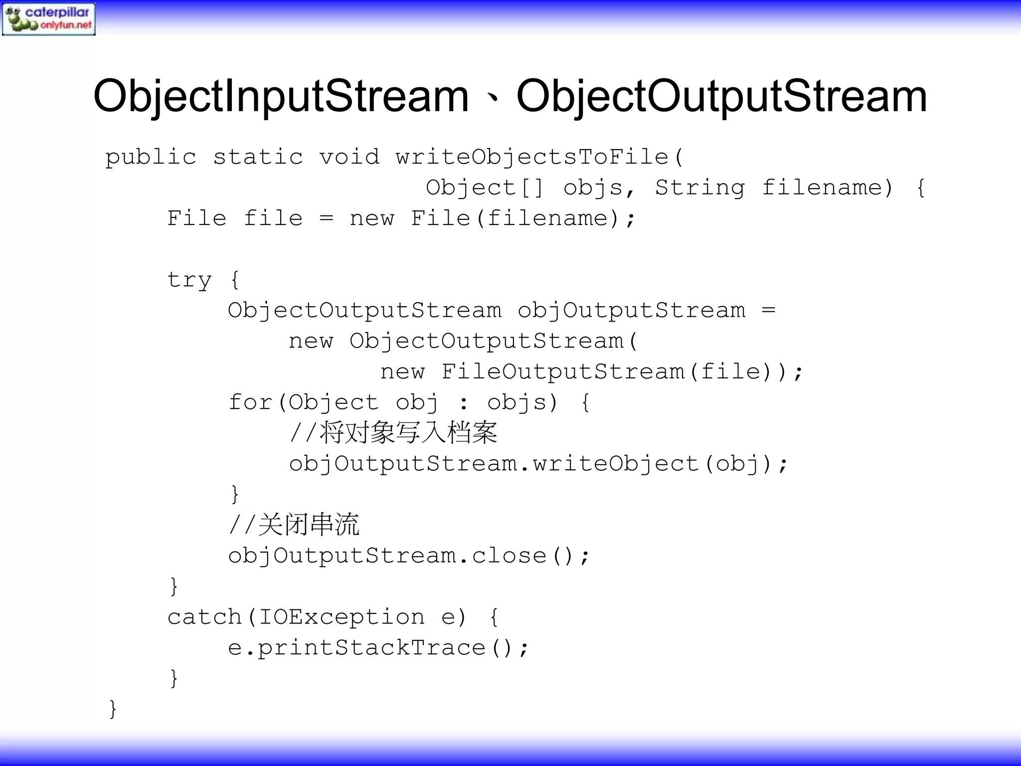 ObjectInputStream、ObjectOutputStream public static void writeObjectsToFile( Object[] objs, String filename) { File file = new File(filename); try { ObjectOutputStream objOutputStream = new ObjectOutputStream( new FileOutputStream(file)); for(Object obj : objs) { //将对象写入档案 objOutputStream.writeObject(obj); } //关闭串流 objOutputStream.close(); } catch(IOException e) { e.printStackTrace(); } } 