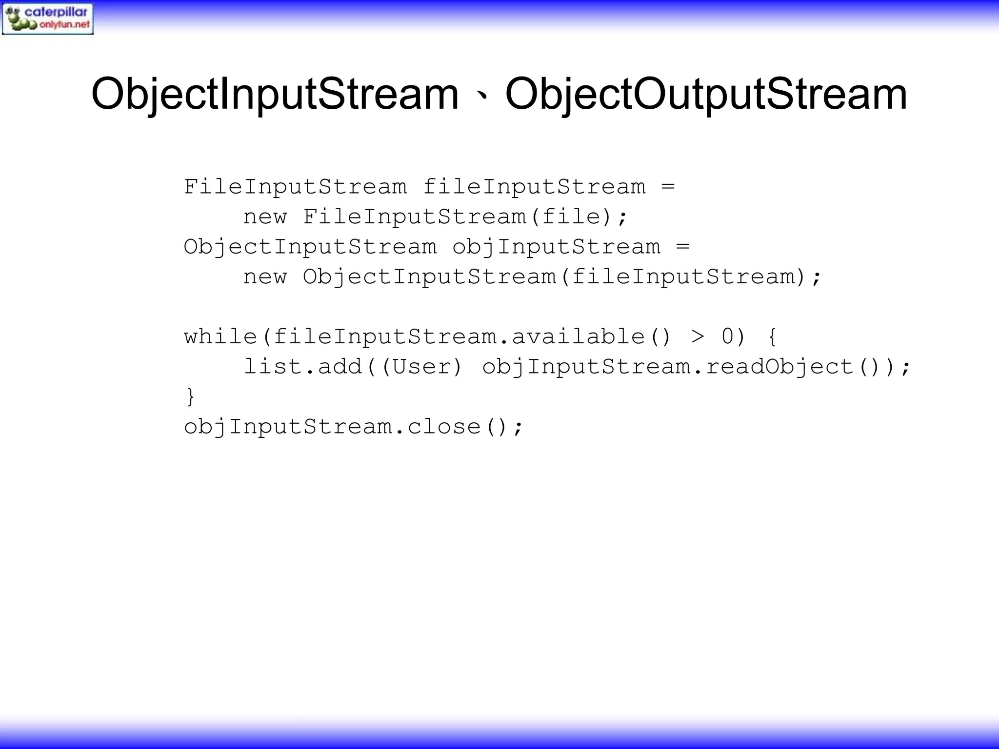 ObjectInputStream、ObjectOutputStream FileInputStream fileInputStream = new FileInputStream(file); ObjectInputStream objInputStream = new ObjectInputStream(fileInputStream); while(fileInputStream.available() > 0) { list.add((User) objInputStream.readObject()); } objInputStream.close(); 