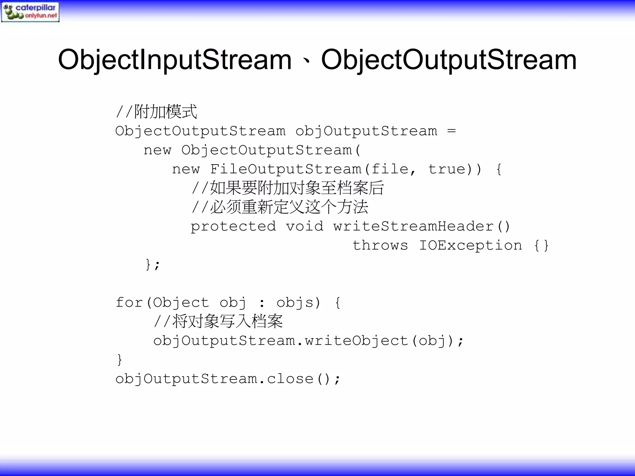 ObjectInputStream、ObjectOutputStream //附加模式 ObjectOutputStream objOutputStream = new ObjectOutputStream( new FileOutputStream(file, true)) { //如果要附加对象至档案后 //必须重新定义这个方法 protected void writeStreamHeader() throws IOException {} }; for(Object obj : objs) { //将对象写入档案 objOutputStream.writeObject(obj); } objOutputStream.close(); 