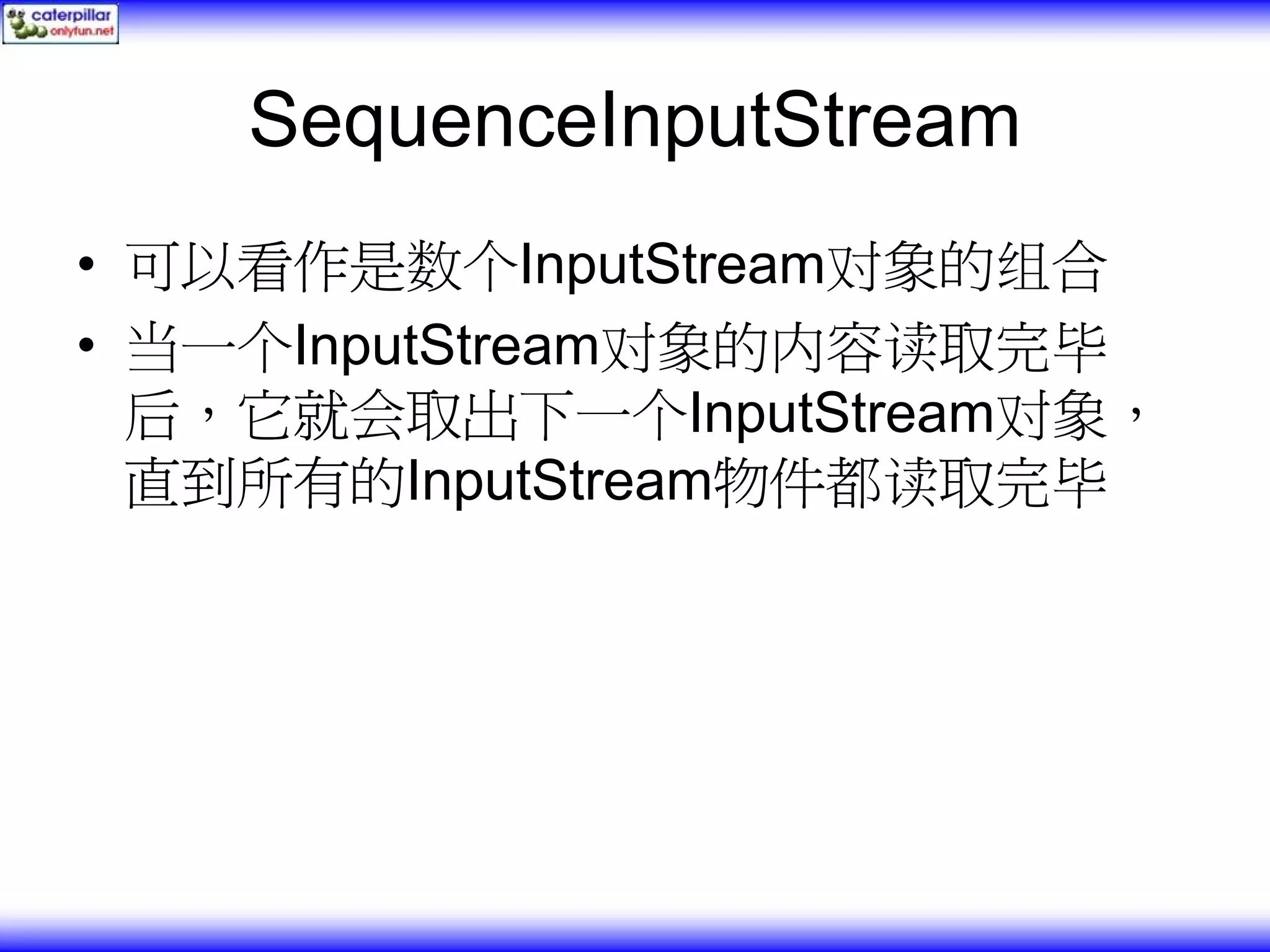 SequenceInputStream • 可以看作是数个InputStream对象的组合 • 当一个InputStream对象的内容读取完毕 后，它就会取出下一个InputStream对象， 直到所有的InputStream物件都读取完毕 