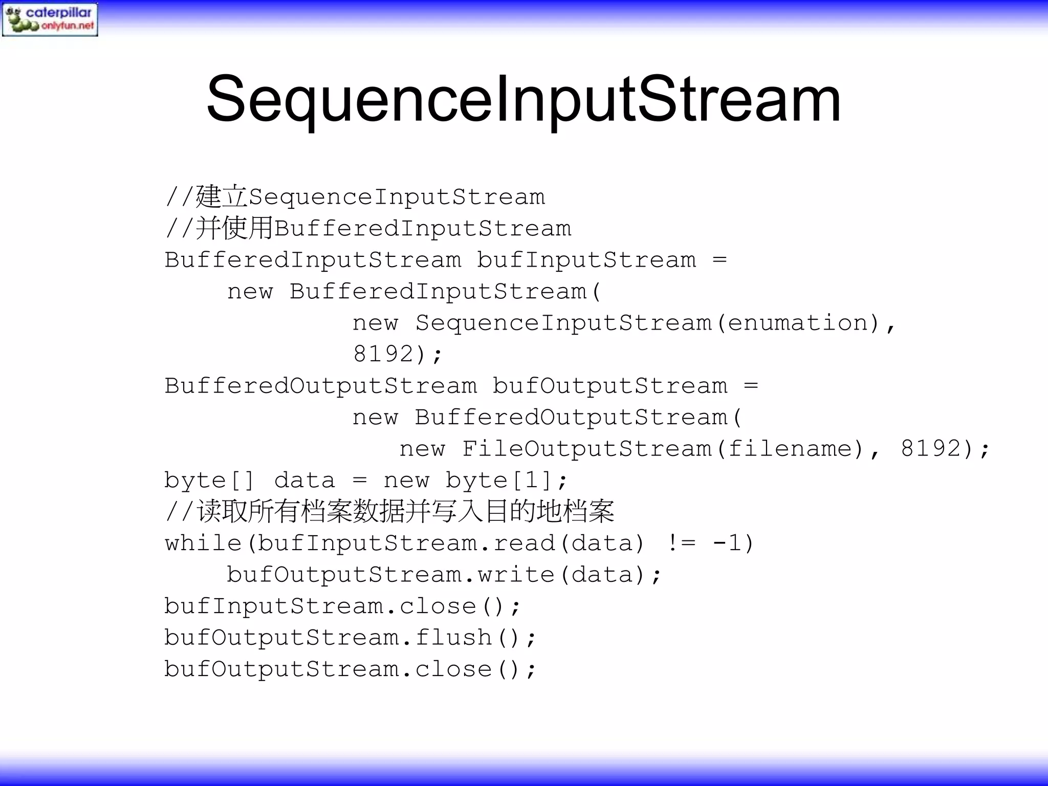 SequenceInputStream //建立SequenceInputStream //并使用BufferedInputStream BufferedInputStream bufInputStream = new BufferedInputStream( new SequenceInputStream(enumation), 8192); BufferedOutputStream bufOutputStream = new BufferedOutputStream( new FileOutputStream(filename), 8192); byte[] data = new byte[1]; //读取所有档案数据并写入目的地档案 while(bufInputStream.read(data) != -1) bufOutputStream.write(data); bufInputStream.close(); bufOutputStream.flush(); bufOutputStream.close(); 