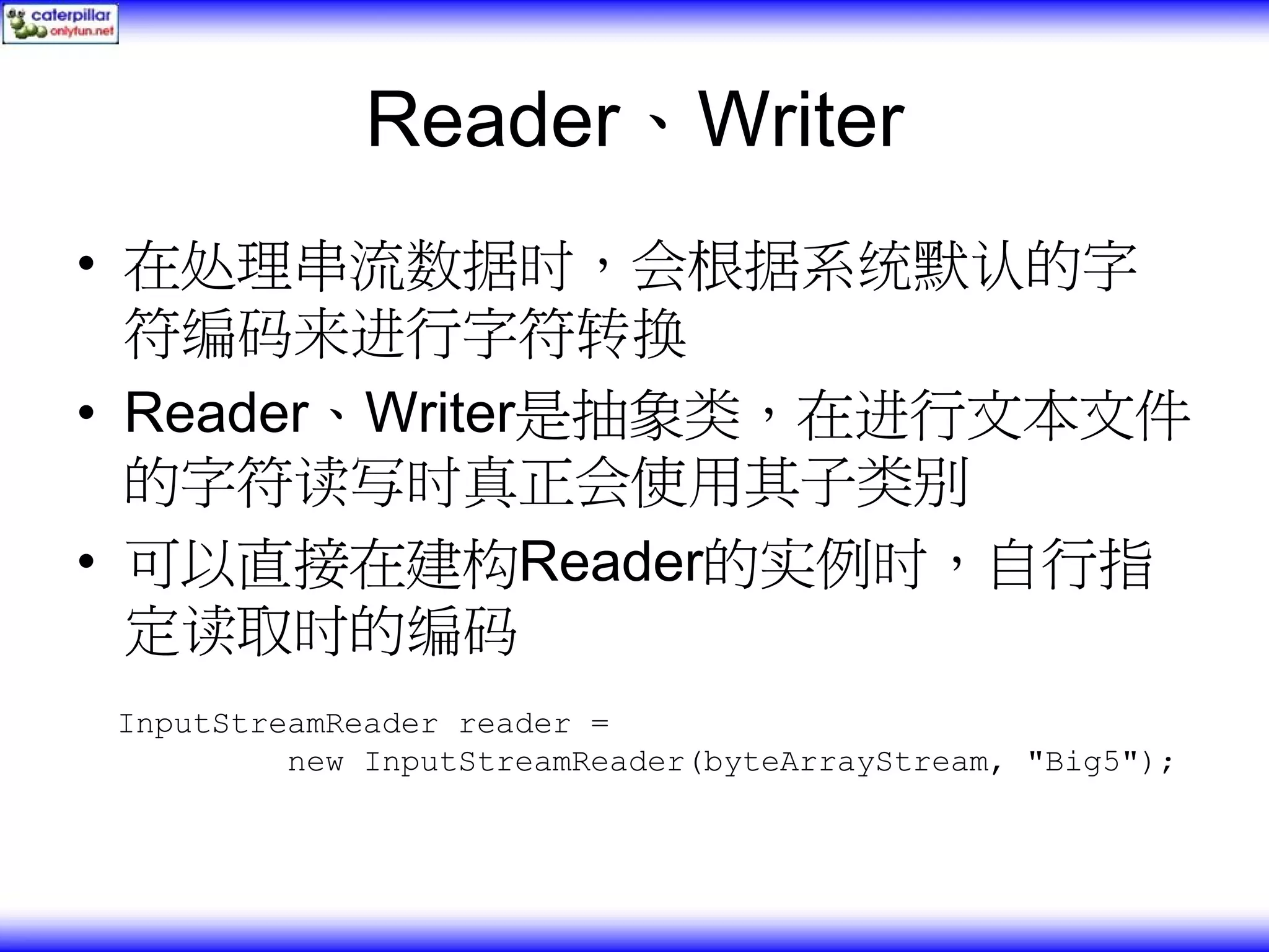 Reader、Writer • 在处理串流数据时，会根据系统默认的字 符编码来进行字符转换 • Reader、Writer是抽象类，在进行文本文件 的字符读写时真正会使用其子类别 • 可以直接在建构Reader的实例时，自行指 定读取时的编码 InputStreamReader reader = new InputStreamReader(byteArrayStream, "Big5"); 