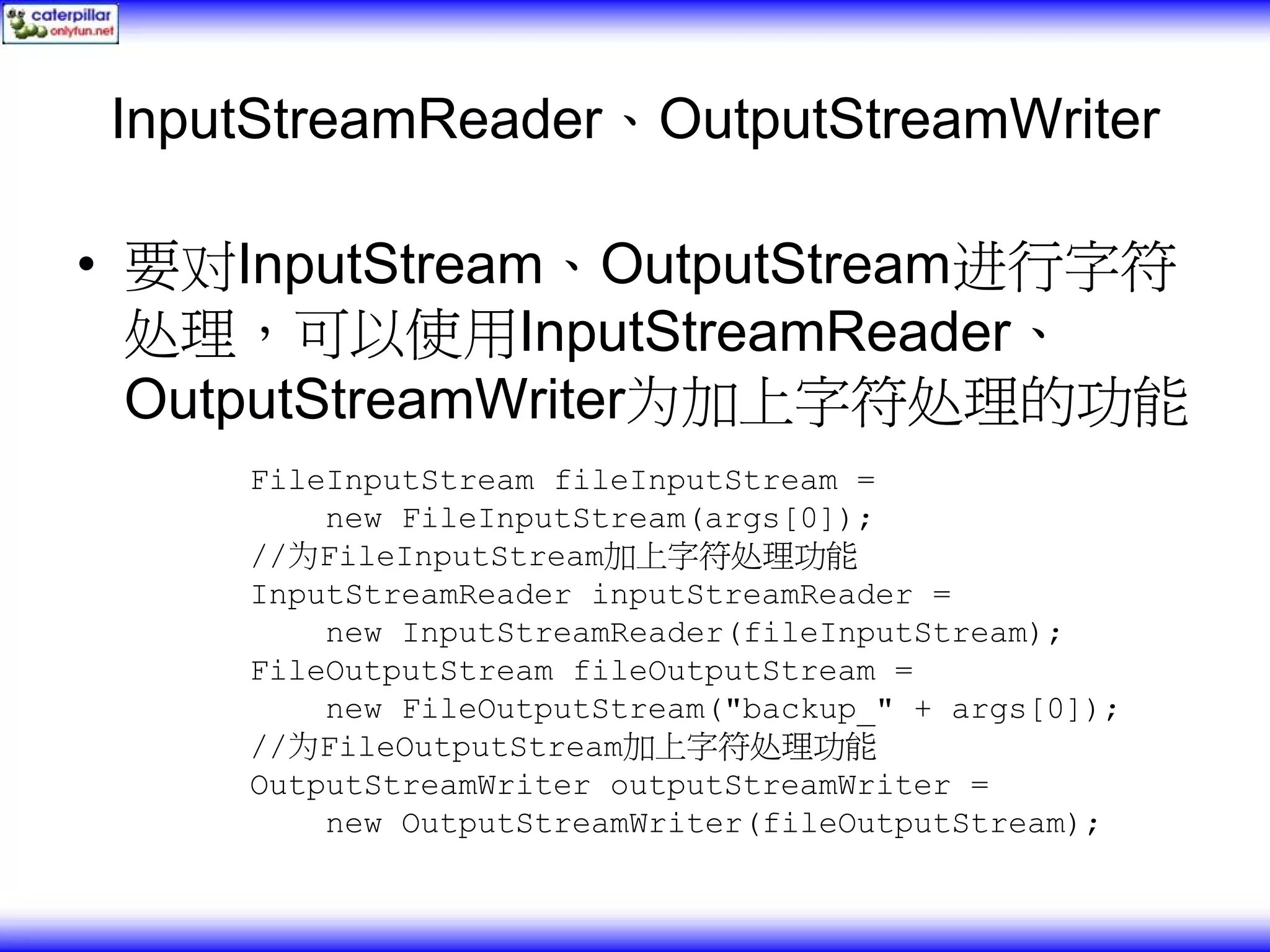 InputStreamReader、OutputStreamWriter • 要对InputStream、OutputStream进行字符 处理，可以使用InputStreamReader、 OutputStreamWriter为加上字符处理的功能 FileInputStream fileInputStream = new FileInputStream(args[0]); //为FileInputStream加上字符处理功能 InputStreamReader inputStreamReader = new InputStreamReader(fileInputStream); FileOutputStream fileOutputStream = new FileOutputStream("backup_" + args[0]); //为FileOutputStream加上字符处理功能 OutputStreamWriter outputStreamWriter = new OutputStreamWriter(fileOutputStream); 